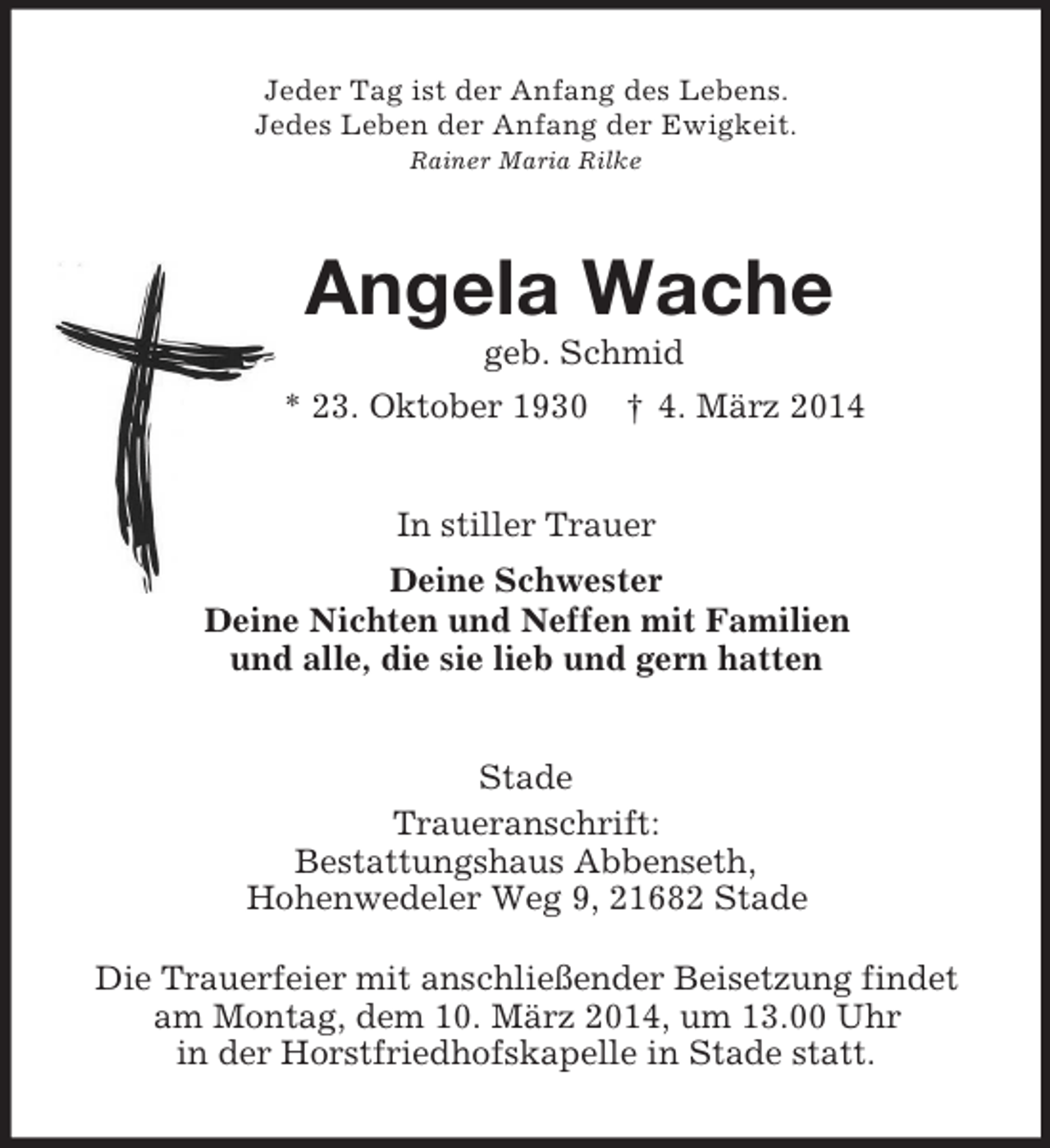 <p>Jeder Tag ist der Anfang des Lebens.<br />Jedes Leben der Anfang der Ewigkeit.<br />Rainer Maria Rilke<br />Angela Wache<br />geb. Schmid<br />* 23. Oktober 1930 † 4. März 2014<br />In stiller Trauer<br />Deine Schwester<br />Deine Nichten und Neffen mit Familien<br />und alle, die sie lieb und gern hatten<br />Stade<br />Traueranschrift:<br />Bestattungshaus Abbenseth,<br />Hohenwedeler Weg 9, 21682 Stade<br />Die Trauerfeier mit anschließender Beisetzung findet<br />am Montag, dem 10. März 2014, um 13.00 Uhr<br />in der Horstfriedhofskapelle in Stade statt.</p>