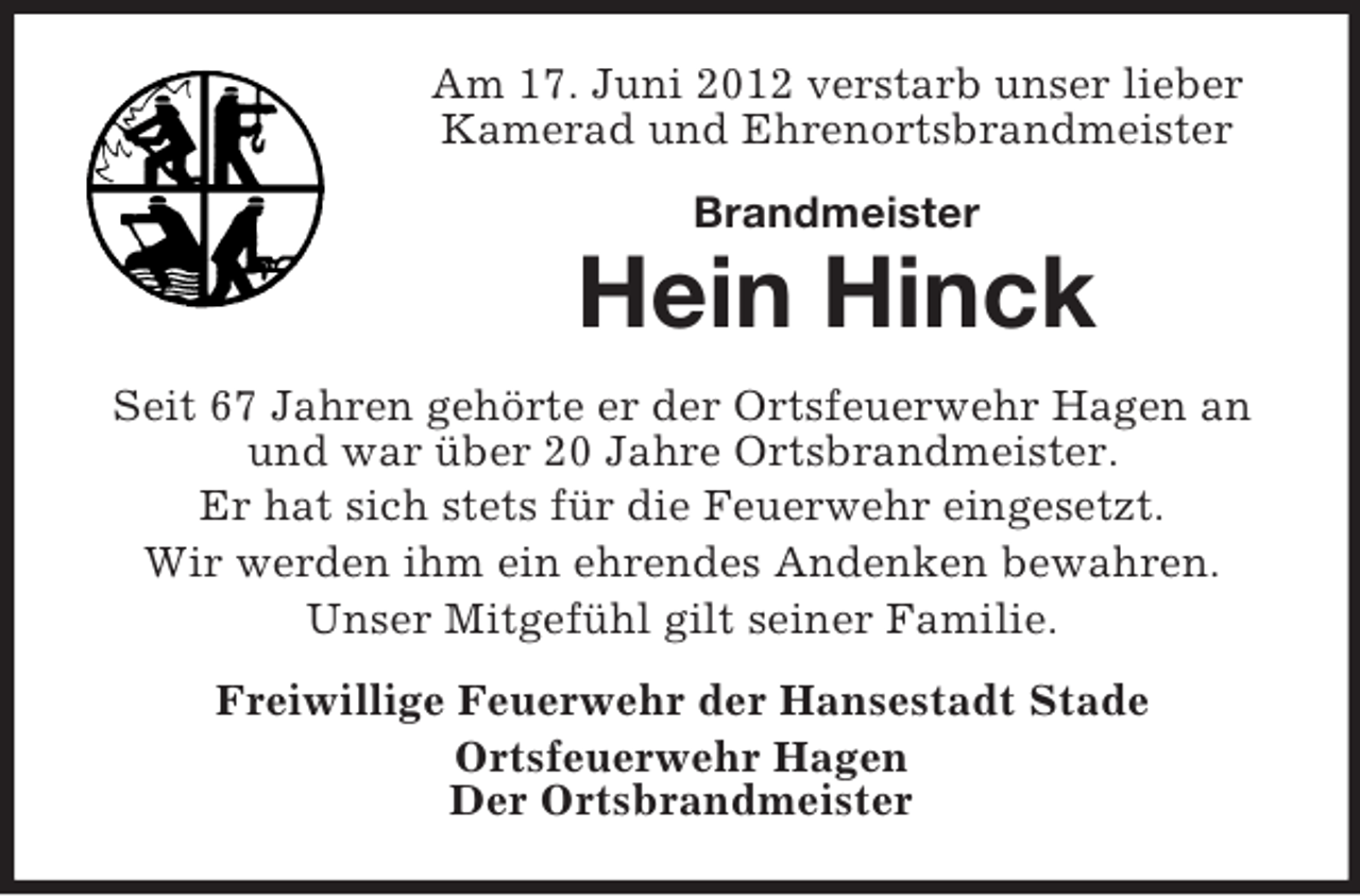 <p>Am 17. Juni 2012 verstarb unser lieber<br />Kamerad und Ehrenortsbrandmeister<br />Brandmeister</p><p>Hein Hinck<br />Seit 67 Jahren gehörte er der Ortsfeuerwehr Hagen an<br />und war über 20 Jahre Ortsbrandmeister.<br />Er hat sich stets für die Feuerwehr eingesetzt.<br />Wir werden ihm ein ehrendes Andenken bewahren.<br />Unser Mitgefühl gilt seiner Familie.<br />Freiwillige Feuerwehr der Hansestadt Stade<br />Ortsfeuerwehr Hagen<br />Der Ortsbrandmeister</p>