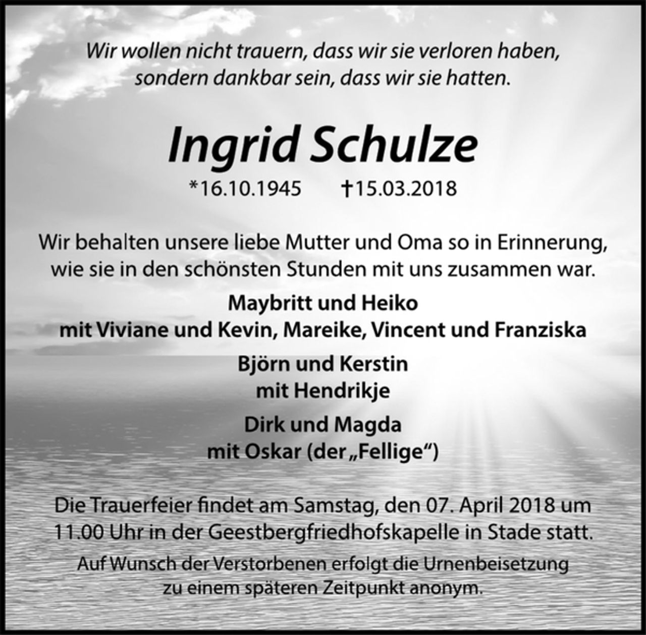 <p>Wir wollen nicht trauern, dass wir sie verloren haben,<br />sondern dankbar sein, dass wir sie hatten.<br />Ingrid Schulze<br />* 16.10.1945 † 15.03.2018<br />Wir behalten unsere liebe Mutter und Oma so in Erinnerung,<br />wie sie in den schönsten Stunden mit uns zusammen war.<br />Maybritt und Heiko<br />mit Viviane und Kevin, Mareike, Vincent und Franziska<br />Björn und Kerstin<br />mit Hendrikje<br />Dirk und Magda<br />mit Oskar (der „Fellige“)<br />Die Trauerfeier ndet am Samstag, den 07. April 2018 um<br />11.00 Uhr in der Geestbergfriedhofskapelle in Stade statt.<br />Auf Wunsch der Verstorbenen erfolgt die Urnenbeisetzung<br />zu einem späteren Zeitpunkt anonym.</p>