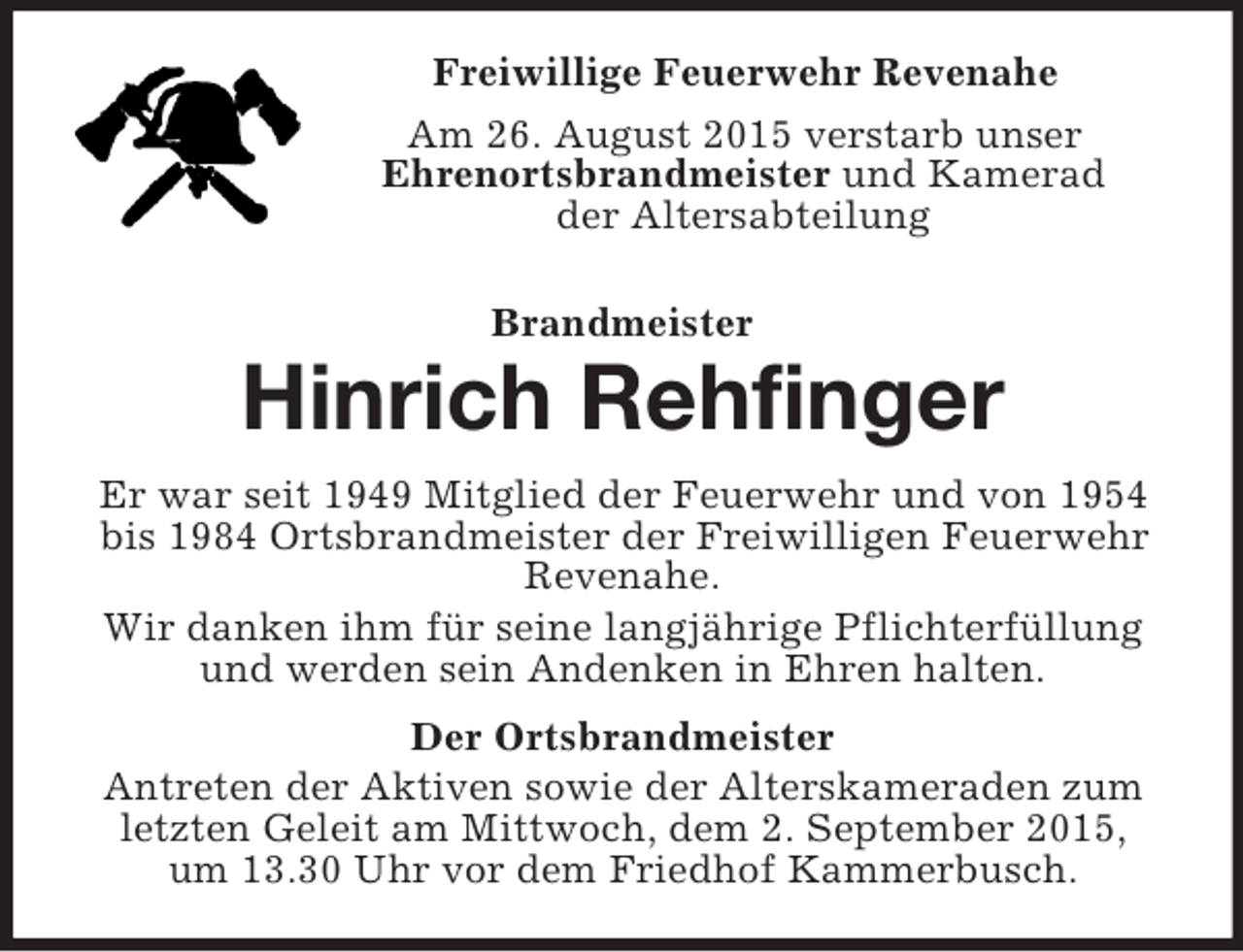<p>Freiwillige Feuerwehr Revenahe<br />Am 26. August 2015 verstarb unser<br />Ehrenortsbrandmeister und Kamerad<br />der Altersabteilung<br />Brandmeister<br />Hinrich Rehfinger<br />Er war seit 1949 Mitglied der Feuerwehr und von 1954 bis 1984 Ortsbrandmeister der Freiwilligen Feuerwehr Revenahe.<br />Wir danken ihm für seine langjährige Pflichterfüllung und werden sein Andenken in Ehren halten.<br />Der Ortsbrandmeister<br />Antreten der Aktiven sowie der Alterskameraden zum letzten Geleit am Mittwoch, dem 2. September 2015,<br />um 13.30 Uhr vor dem Friedhof Kammerbusch.</p>