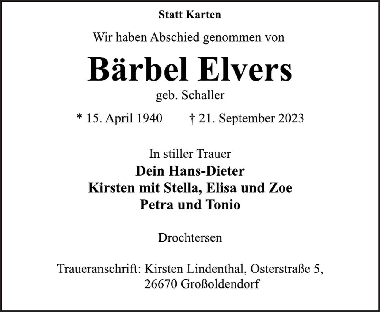 <p>Statt Karten<br />Wir haben Abschied genommen von<br />Bärbel Elvers<br />geb. Schaller<br />* 15. April 1940 † 21. September 2023<br />In stiller Trauer<br />Dein Hans-Dieter<br />Kirsten mit Stella, Elisa und Zoe<br />Petra und Tonio<br />Drochtersen<br />Traueranschrift: Kirsten Lindenthal, Osterstraße 5,<br />26670 Großoldendorf</p>