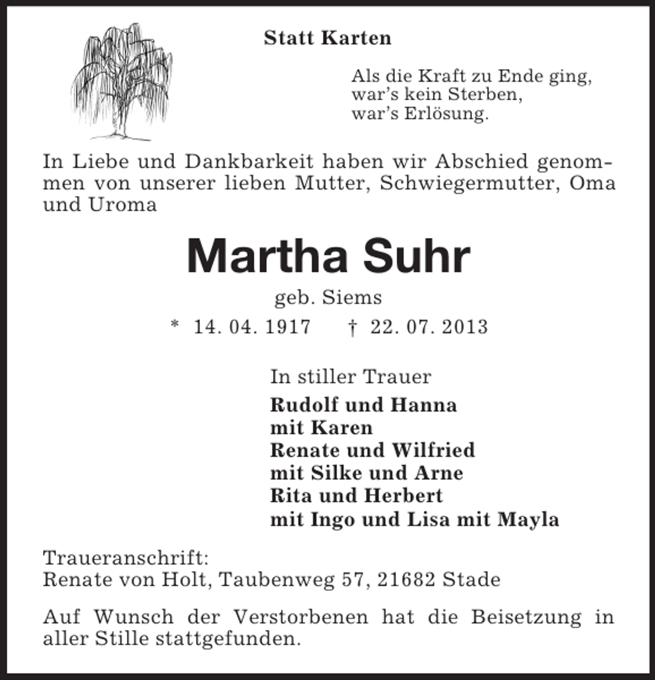 <p>Statt Karten<br />Als die Kraft zu Ende ging,<br />war’s kein Sterben,<br />war’s Erlösung.<br />In Liebe und Dankbarkeit haben wir Abschied genommen von unserer lieben Mutter, Schwiegermutter, Oma und Uroma<br />Martha Suhr<br />geb. Siems<br />* 14. 04. 1917 † 22. 07. 2013<br />In stiller Trauer<br />Rudolf und Hanna<br />mit Karen<br />Renate und Wilfried<br />mit Silke und Arne<br />Rita und Herbert<br />mit Ingo und Lisa mit Mayla<br />Traueranschrift:<br />Renate von Holt, Taubenweg 57, 21682 Stade<br />Auf Wunsch der Verstorbenen hat die Beisetzung in<br />aller Stille stattgefunden.</p>