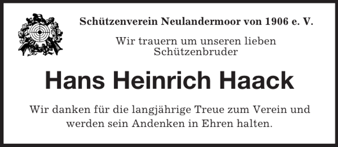 <p>Schützenverein Neulandermoor von 1906 e. V.<br />Wir trauern um unseren lieben<br />Schützenbruder</p><p>Hans Heinrich Haack<br />Wir danken für die langjährige Treue zum Verein und<br />werden sein Andenken in Ehren halten.</p>