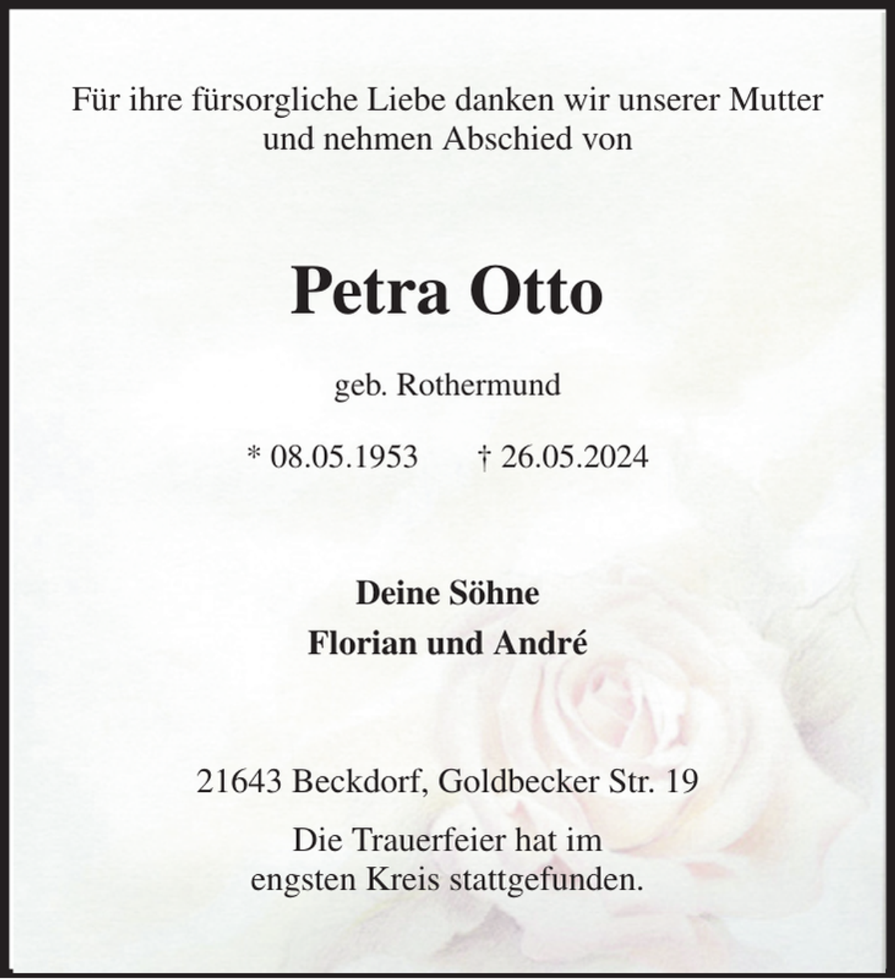 <p>Für ihre fürsorgliche Liebe danken wir unserer Mutter<br />und nehmen Abschied von<br />Petra Otto<br />geb. Rothermund<br />* 08.05.1953 † 26.05.2024<br />Deine Söhne<br />Florian und André<br />21643 Beckdorf, Goldbecker Str. 19<br />Die Trauerfeier hat im<br />engsten Kreis stattgefunden.</p>