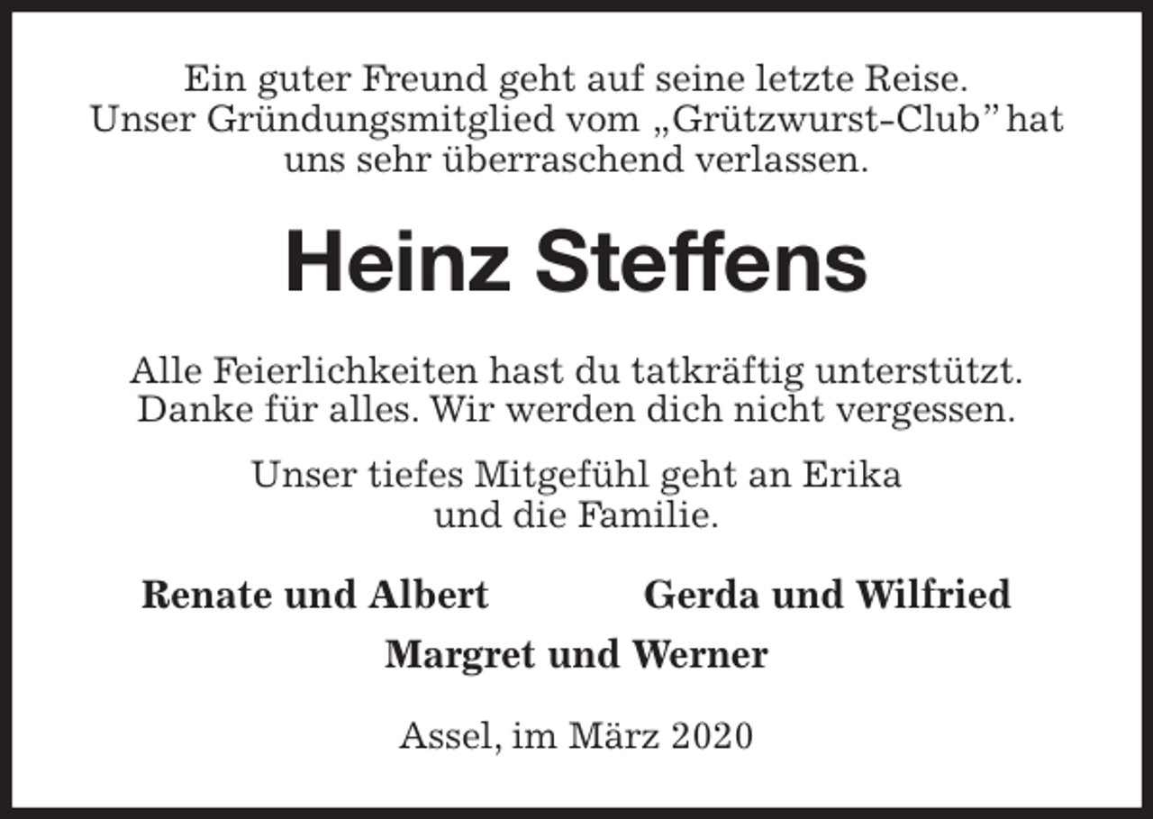<p>Ein guter Freund geht auf seine letzte Reise.<br />Unser Gründungsmitglied vom „Grützwurst-Club” hat uns sehr überraschend verlassen.<br />Heinz Steffens<br />Alle Feierlichkeiten hast du tatkräftig unterstützt.<br />Danke für alles. Wir werden dich nicht vergessen.<br />Unser tiefes Mitgefühl geht an Erika<br />und die Familie.<br />Renate und Albert Gerda und Wilfried<br />Margret und Werner<br />Assel, im März 2020</p>
