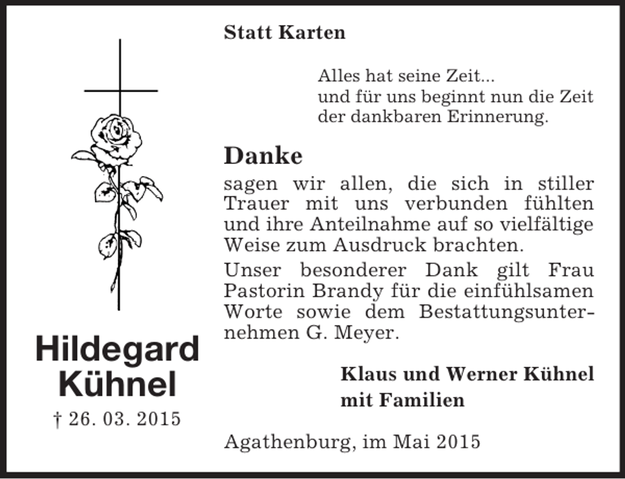 <p>Hildegard<br />Kühnel<br />† 26. 03. 2015<br />Statt Karten<br />Alles hat seine Zeit...<br />und für uns beginnt nun die Zeit<br />der dankbaren Erinnerung.<br />Danke<br />sagen wir allen, die sich in stiller Trauer mit uns verbunden fühlten und ihre Anteilnahme auf so vielfältige<br />Weise zum Ausdruck brachten.<br />Unser besonderer Dank gilt Frau<br />Pastorin Brandy für die einfühlsamen Worte sowie dem Bestattungsunternehmen G. Meyer.<br />Klaus und Werner Kühnel<br />mit Familien<br />Agathenburg, im Mai 2015</p>