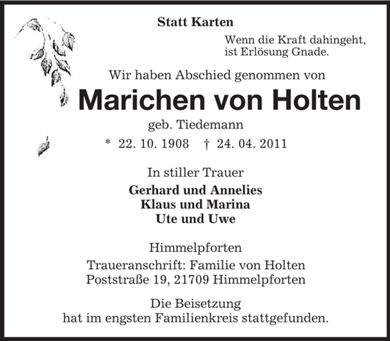 <p>Statt Karten<br />Wenn die Kraft dahingeht, ist Erlösung Gnade.</p><p>Wir haben Abschied genommen von</p><p>Marichen von Holten<br />geb. Tiedemann * 22. 10. 1908 † 24. 04. 2011 In stiller Trauer Gerhard und Annelies Klaus und Marina Ute und Uwe Himmelpforten Traueranschrift: Familie von Holten Poststraße 19, 21709 Himmelpforten Die Beisetzung hat im engsten Familienkreis stattgefunden.</p>