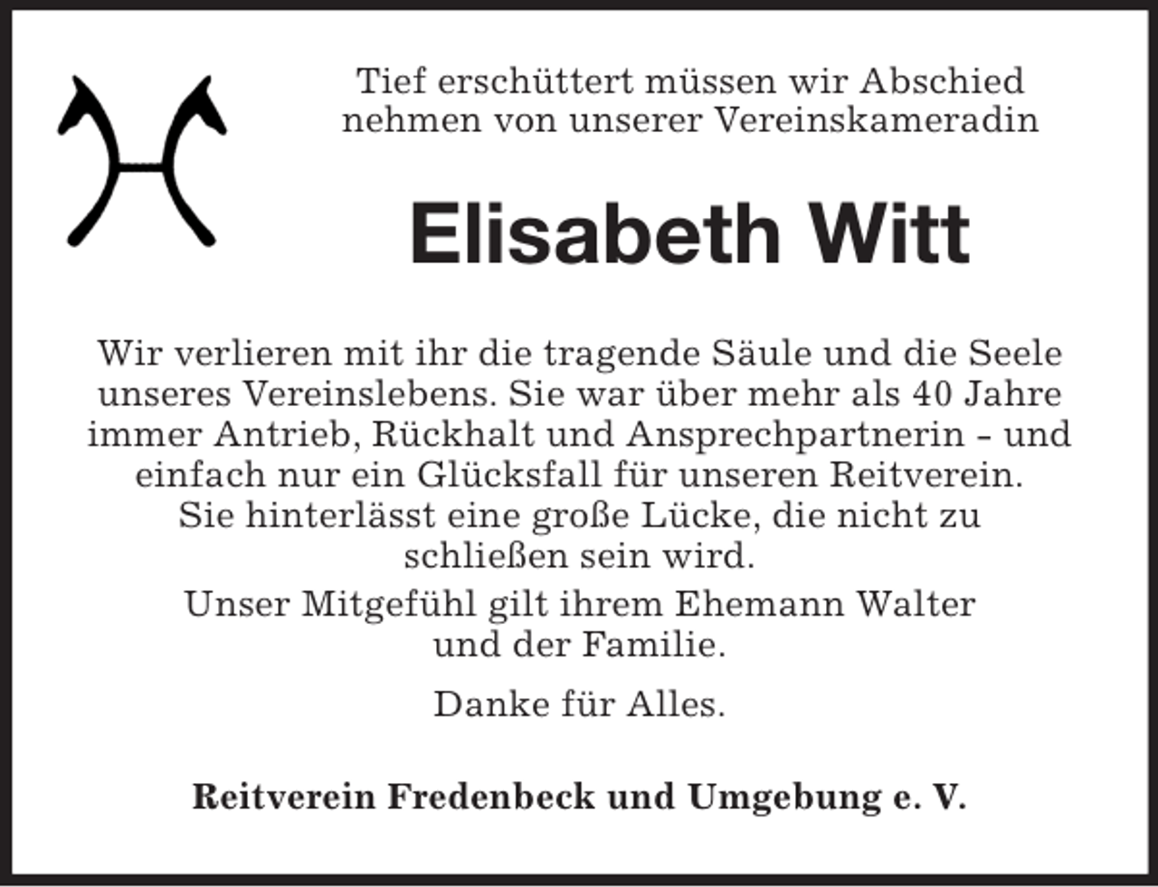 <p>Tief erschüttert müssen wir Abschied<br />nehmen von unserer Vereinskameradin<br />Elisabeth Witt<br />Wir verlieren mit ihr die tragende Säule und die Seele unseres Vereinslebens. Sie war über mehr als 40 Jahre immer Antrieb, Rückhalt und Ansprechpartnerin - und einfach nur ein Glücksfall für unseren Reitverein.<br />Sie hinterlässt eine große Lücke, die nicht zu<br />schließen sein wird.<br />Unser Mitgefühl gilt ihrem Ehemann Walter<br />und der Familie.<br />Danke für Alles.<br />Reitverein Fredenbeck und Umgebung e. V.</p>
