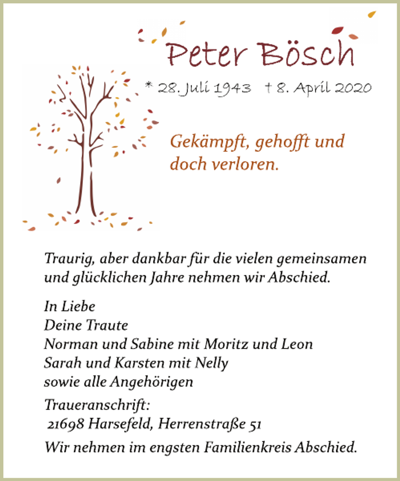 <p>Peter Bösch<br />* 28. Juli 1943 † 8. April 2020<br />Gekämpft, gehoﬀt und doch verloren.<br />Traurig, aber dankbar für die vielen gemeinsamen und glücklichen Jahre nehmen wir Abschied.<br />In Liebe<br />Deine Traute Norman und Sabine mit Moritz und Leon Sarah und Karsten mit Nelly sowie alle Angehörigen<br />Traueranschrift: 21698 Harsefeld, Herrenstraße 51<br />Wir nehmen im engsten Familienkreis Abschied.</p>