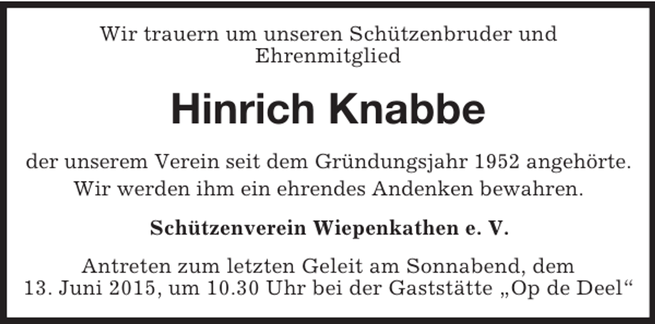 <p>Wir trauern um unseren Schützenbruder und<br />Ehrenmitglied<br />Hinrich Knabbe<br />der unserem Verein seit dem Gründungsjahr 1952 angehörte.<br />Wir werden ihm ein ehrendes Andenken bewahren.<br />Schützenverein Wiepenkathen e. V.<br />Antreten zum letzten Geleit am Sonnabend, dem<br />13. Juni 2015, um 10.30 Uhr bei der Gaststätte „Op de Deel“</p>