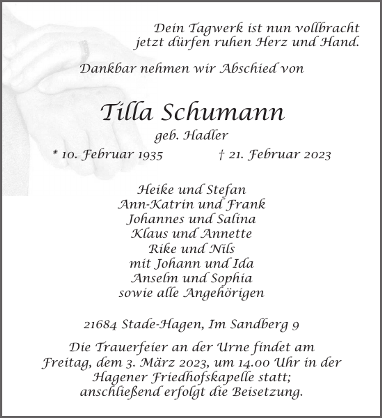 <p>Dein Tagwerk ist nun vollbracht<br />jetzt dürfen ruhen Herz und Hand.<br />Dankbar nehmen wir Abschied von<br />Tilla Schumann<br />geb. Hadler<br />* 10. Februar 1935 † 21. Februar 2023<br />Heike und Stefan<br />Ann-Katrin und Frank<br />Johannes und Salina<br />Klaus und Annette<br />Rike und Nils<br />mit Johann und Ida<br />Anselm und Sophia<br />sowie alle Angehörigen<br />21684 Stade-Hagen, Im Sandberg 9<br />Die Trauerfeier an der Urne findet am Freitag, dem 3. März 2023,<br />um 14.00 Uhr in der Hagener Friedhofskapelle statt; anschließend<br />erfolgt die Beisetzung.</p>