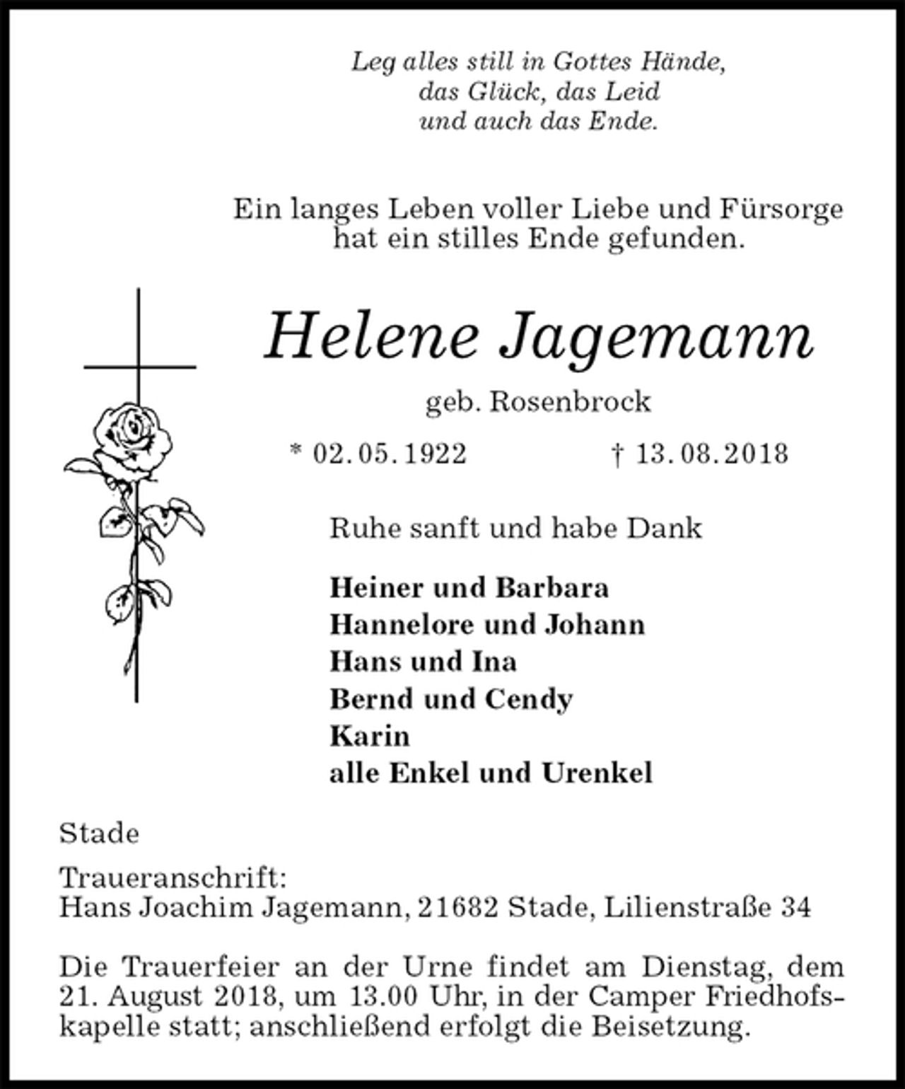 <p>Leg alles still in Gottes Hände,<br />das Glück, das Leid<br />und auch das Ende.<br />Ein langes Leben voller Liebe und Fürsorge<br />hat ein stilles Ende gefunden.<br />Helene Jagemann<br />geb. Rosenbrock<br />* 02. 05. 1922 † 13. 08. 2018<br />Ruhe sanft und habe Dank</p>
<p>Heiner und Barbara<br />Hannelore und Johann<br />Hans und Ina<br />Bernd und Cendy<br />Karin<br />alle Enkel und Urenkel<br />Stade<br />Traueranschrift:<br />Hans Joachim Jagemann, 21682 Stade, Lilienstraße 34</p>
<p>Die Trauerfeier an der Urne findet am Dienstag, dem<br />21. August 2018, um 13.00 Uhr, in der Camper Friedhofs-<br />kapelle statt; anschließend erfolgt die Beisetzung.</p>
