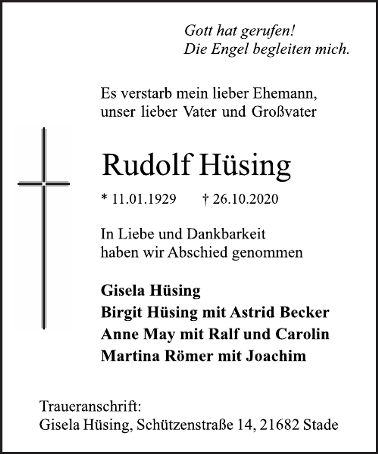 <p>Gott hat gerufen! Die Engel begleiten mich.<br />Es verstarb mein lieber Ehemann, unser lieber Vater und Großvater<br />Rudolf Hüsing<br />* 11.01.1929 † 26.10.2020<br />In Liebe und Dankbarkeit haben wir Abschied genommen<br />Gisela Hüsing Birgit Hüsing mit Astrid Becker Anne May mit Ralf und Carolin Martina Römer mit Joachim<br />Traueranschrift: GiselaHüsing, Schützenstraße14, 21682Stade</p>
