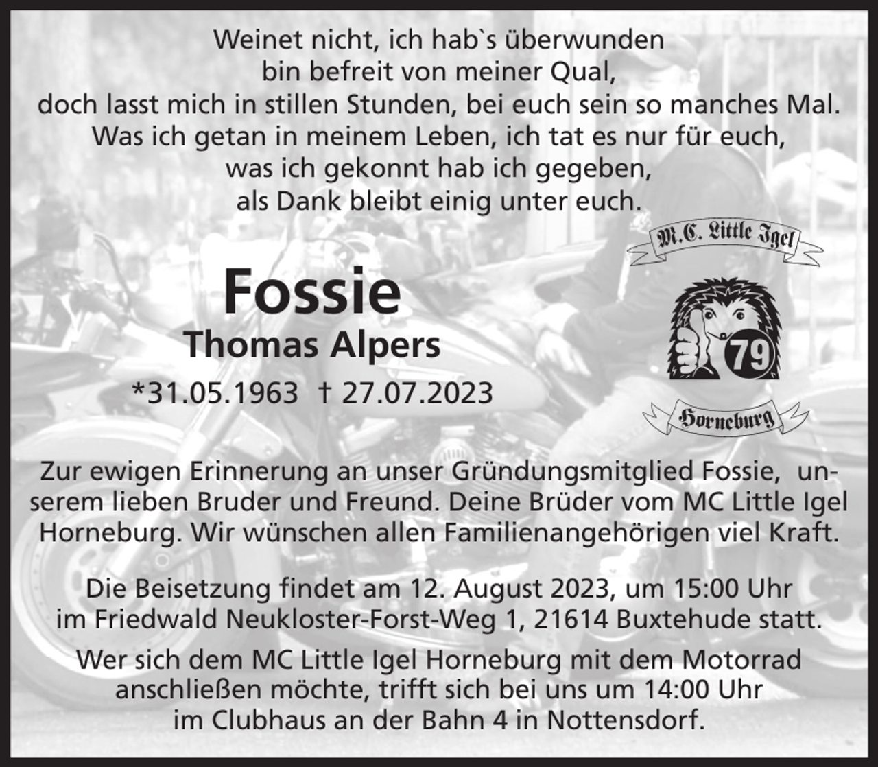 <p>Weinet nicht, ich hab`s überwunden, bin befreit von meiner Qual,<br />doch lasst mich in stillen Stunden, bei euch sein so manches Mal.<br />Was ich getan in meinem Leben, ich tat es nur für euch,<br />was ich gekonnt hab ich gegeben,<br />als Dank bleibt einig unter euch.</p><p>Fossie<br />Thomas Alpers<br />*31.05.1969 † 28.07.2023</p><p>Zur ewigen Erinnerung an unser<br />Gründungsmitglied Fossie,<br />unserem lieben Bruder und Freund.<br />Deine Brüder vom MC Little Igel Horneburg<br />Wir wünschen allen Familienangehörigen viel Kraft.</p><p>Die Beisetzung findet am 12.August 2023, um 15:00 Uhr<br />im Friedwald Neukloster-Forst-Weg 1, 21614 Buxtehude statt.<br />Wer sich dem MC Little Igel Horneburg mit dem Motorrad anschließen möchte, trifft sich bei uns um 14:00 Uhr im Clubhaus an der Bahn 4 in Nottensdorf.</p>