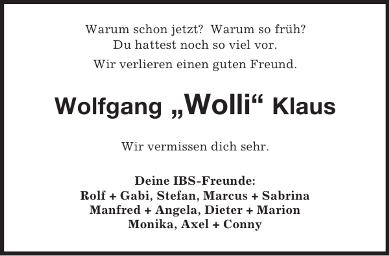 <p>Warum schon jetzt? Warum so früh?<br />Du hattest noch so viel vor.<br />Wir verlieren einen guten Freund.<br />Wolfgang „Wolli“ Klaus<br />Wir vermissen dich sehr.<br />Deine IBS-Freunde:<br />Rolf + Gabi, Stefan, Marcus + Sabrina<br />Manfred + Angela, Dieter + Marion<br />Monika, Axel + Conny</p>