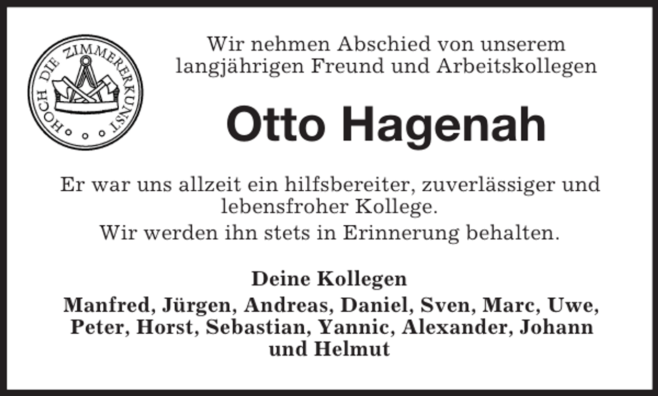 <p>Wir nehmen Abschied von unserem<br />langjährigen Freund und Arbeitskollegen</p><p>Otto Hagenah<br />Er war uns allzeit ein hilfsbereiter, zuverlässiger und<br />lebensfroher Kollege.<br />Wir werden ihn stets in Erinnerung behalten.<br />Deine Kollegen<br />Manfred, Jürgen, Andreas, Daniel, Sven, Marc, Uwe,<br />Peter, Horst, Sebastian, Yannic, Alexander, Johann<br />und Helmut</p>