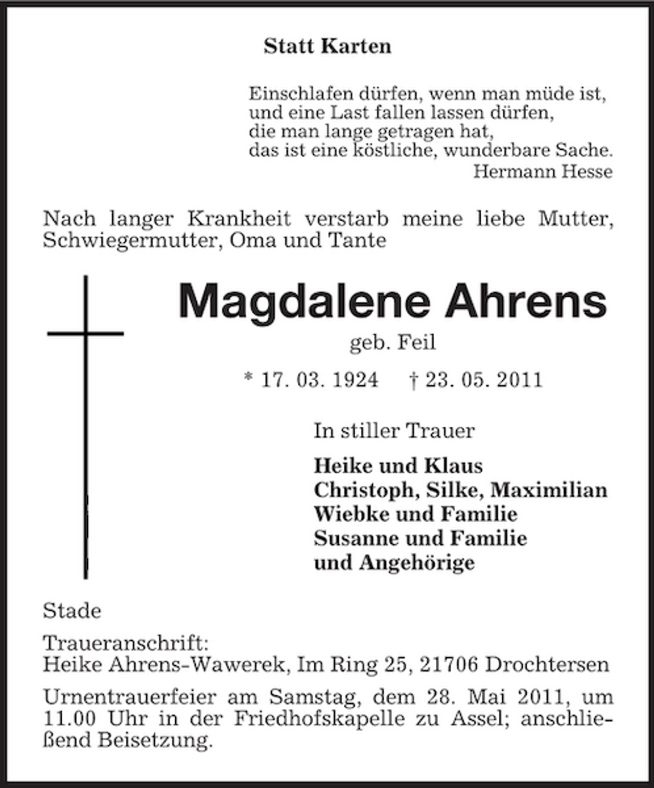 <p>Statt Karten<br />Einschlafen dürfen, wenn man müde ist, und eine Last fallen lassen dürfen, die man lange getragen hat, das ist eine köstliche, wunderbare Sache. Hermann Hesse</p><p>Nach langer Krankheit verstarb meine liebe Mutter, Schwiegermutter, Oma und Tante</p><p>Magdalene Ahrens<br />geb. Feil * 17. 03. 1924 † 23. 05. 2011 In stiller Trauer Heike und Klaus Christoph, Silke, Maximilian Wiebke und Familie Susanne und Familie und Angehörige Stade Traueranschrift: Heike Ahrens-Wawerek, Im Ring 25, 21706 Drochtersen Urnentrauerfeier am Samstag, dem 28. Mai 2011, um 11.00 Uhr in der Friedhofskapelle zu Assel; anschließend Beisetzung.</p>