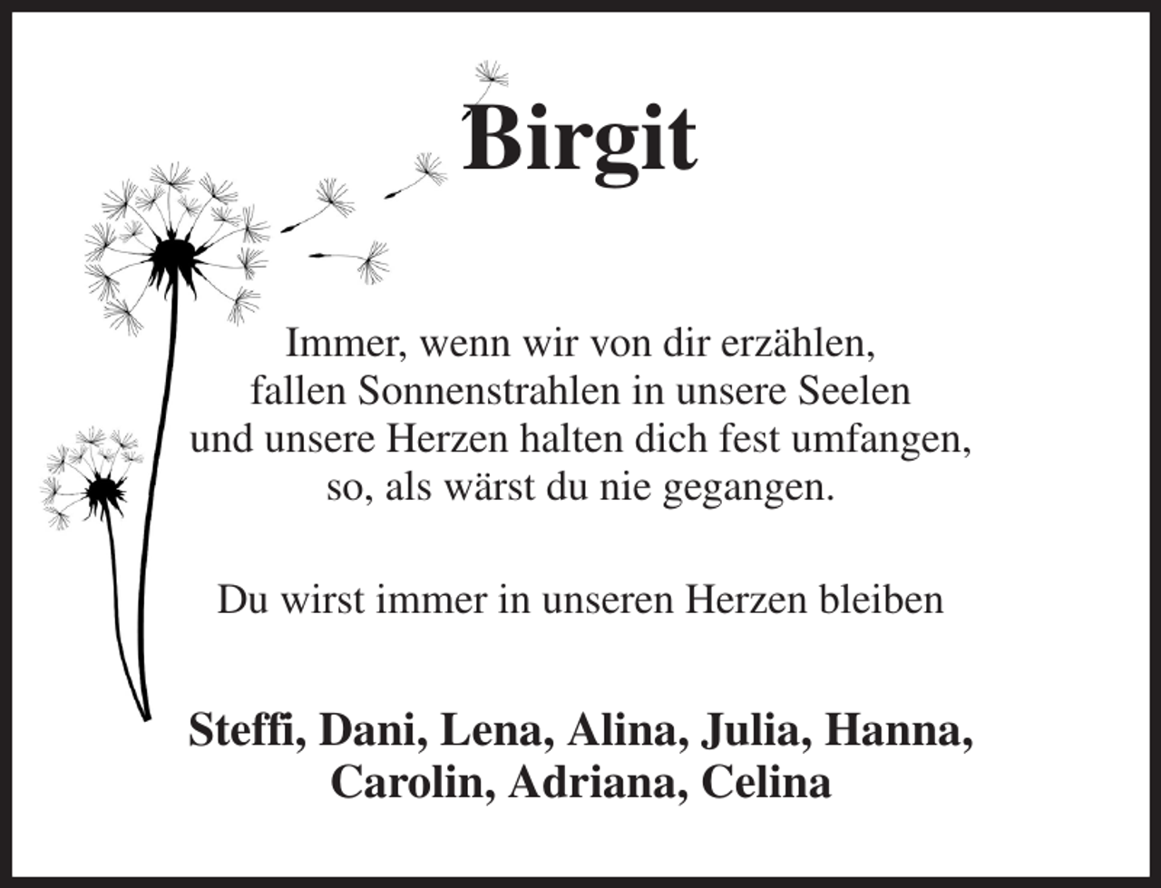 <p>Birgit</p><p>Immer, wenn wir von dir erzählen,<br />fallen Sonnenstrahlen in unsere Seelen<br />und unsere Herzen halten dich fest umfangen,<br />so, als wärst du nie gegangen.</p><p>Du wirst immer in unseren Herzen bleiben<br />Steffi, Dani, Lena, Alina, Julia, Hanna,<br />Carolin, Adriana, Celina</p>