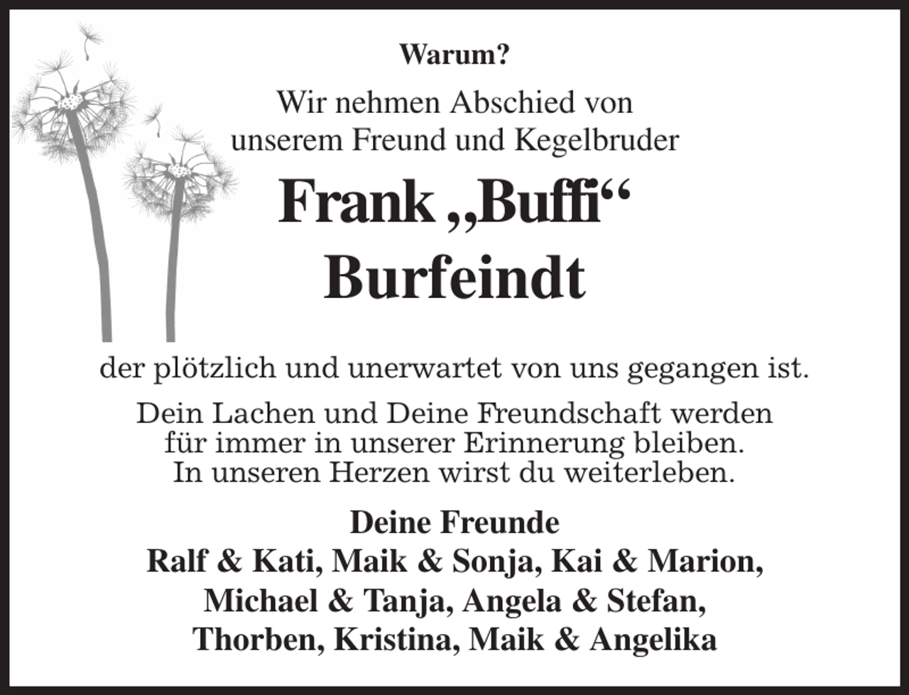 <p>Warum?<br />Wir nehmen Abschied von<br />unserem Freund und Kegelbruder<br />Frank „Buffi“<br />Burfeindt</p><p>der plötzlich und unerwartet von uns gegangen ist.<br />Dein Lachen und Deine Freundschaft werden<br />für immer in unserer Erinnerung bleiben.<br />In unseren Herzen wirst du weiterleben.<br />Deine Freunde<br />Ralf &amp; Kati, Maik &amp; Sonja, Kai &amp; Marion,<br />Michael &amp; Tanja, Angela &amp; Stefan,<br />Thorben, Kristina, Maik &amp; Angelika</p>