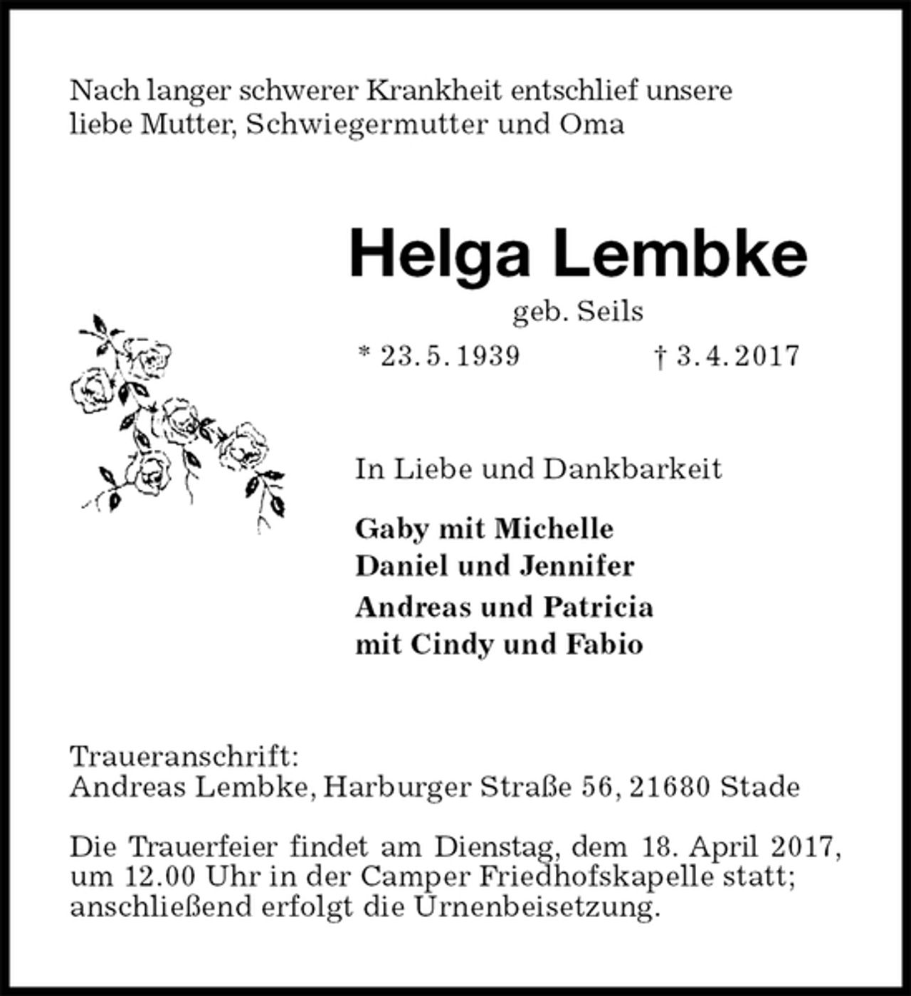 <p>Nach langer schwerer Krankheit entschlief unsere<br />liebe Mutter, Schwiegermutter und Oma<br />Helga Lembke<br />geb. Seils<br />* 23. 5. 1939 † 3. 4. 2017<br />In Liebe und Dankbarkeit</p><p>Gaby mit Michelle<br />Daniel und Jennifer<br />Andreas und Patricia<br />mit Cindy und Fabio<br />Traueranschrift:<br />Andreas Lembke, Harburger Straße 56, 21680 Stade</p><p>Die Trauerfeier findet am Dienstag, dem 18. April 2017,<br />um 12.00 Uhr in der Camper Friedhofskapelle statt;<br />anschließend erfolgt die Urnenbeisetzung.</p>