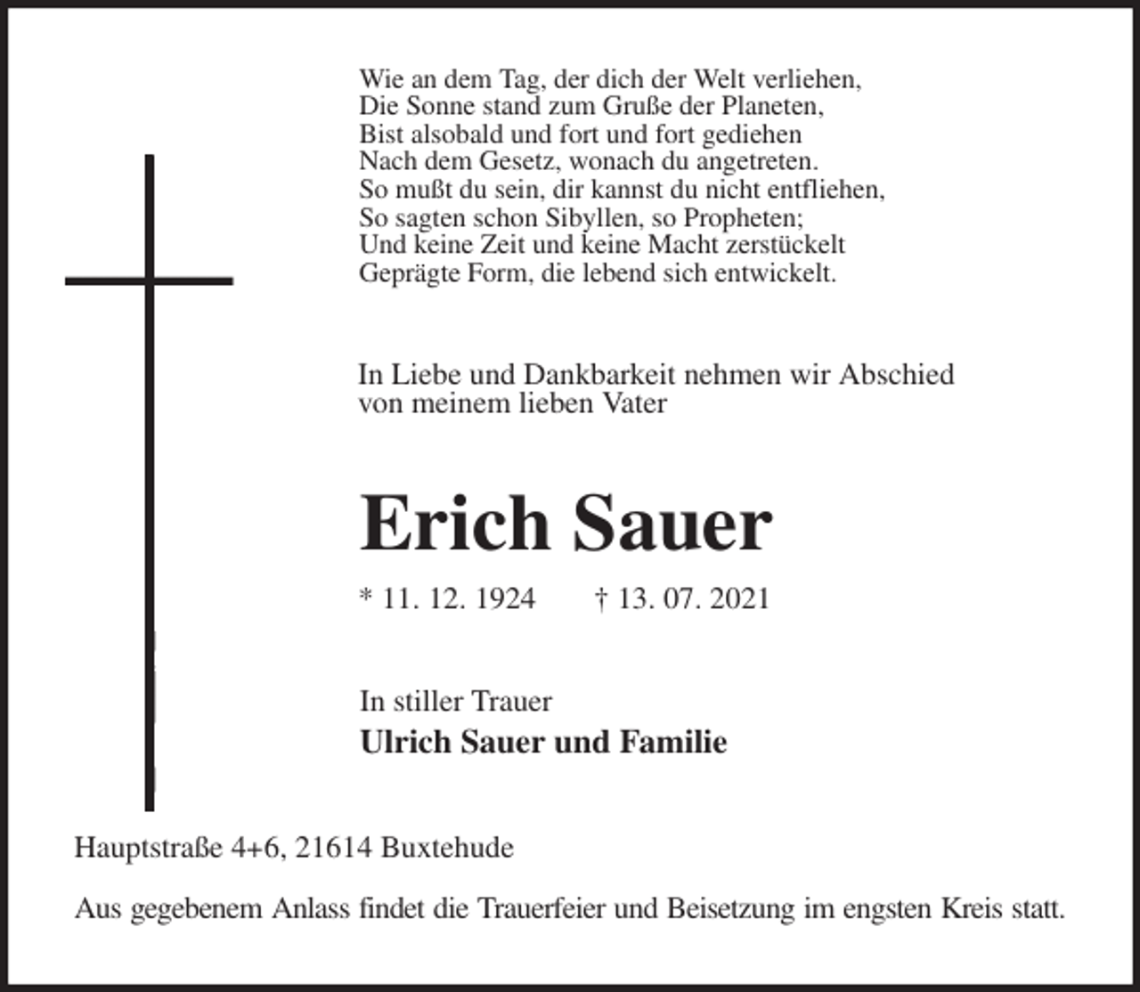 <p>Wie an dem Tag, der dich der Welt verliehen,<br />Die Sonne stand zum Gruße der Planeten,<br />Bist alsobald und fort und fort gediehen<br />Nach dem Gesetz, wonach du angetreten.<br />So mußt du sein, dir kannst du nicht entfliehen,<br />So sagten schon Sibyllen, so Propheten;<br />Und keine Zeit und keine Macht zerstückelt<br />Geprägte Form, die lebend sich entwickelt.<br />In Liebe und Dankbarkeit nehmen wir Abschied<br />von meinem lieben Vater<br />Erich Sauer<br />* 11. 12. 1924 † 13. 07. 2021<br />In stiller Trauer<br />Ulrich Sauer und Familie<br />Hauptstraße 4+6, 21614 Buxtehude<br />Aus gegebenem Anlass findet die Trauerfeier und Beisetzung im engsten Kreis statt.</p>