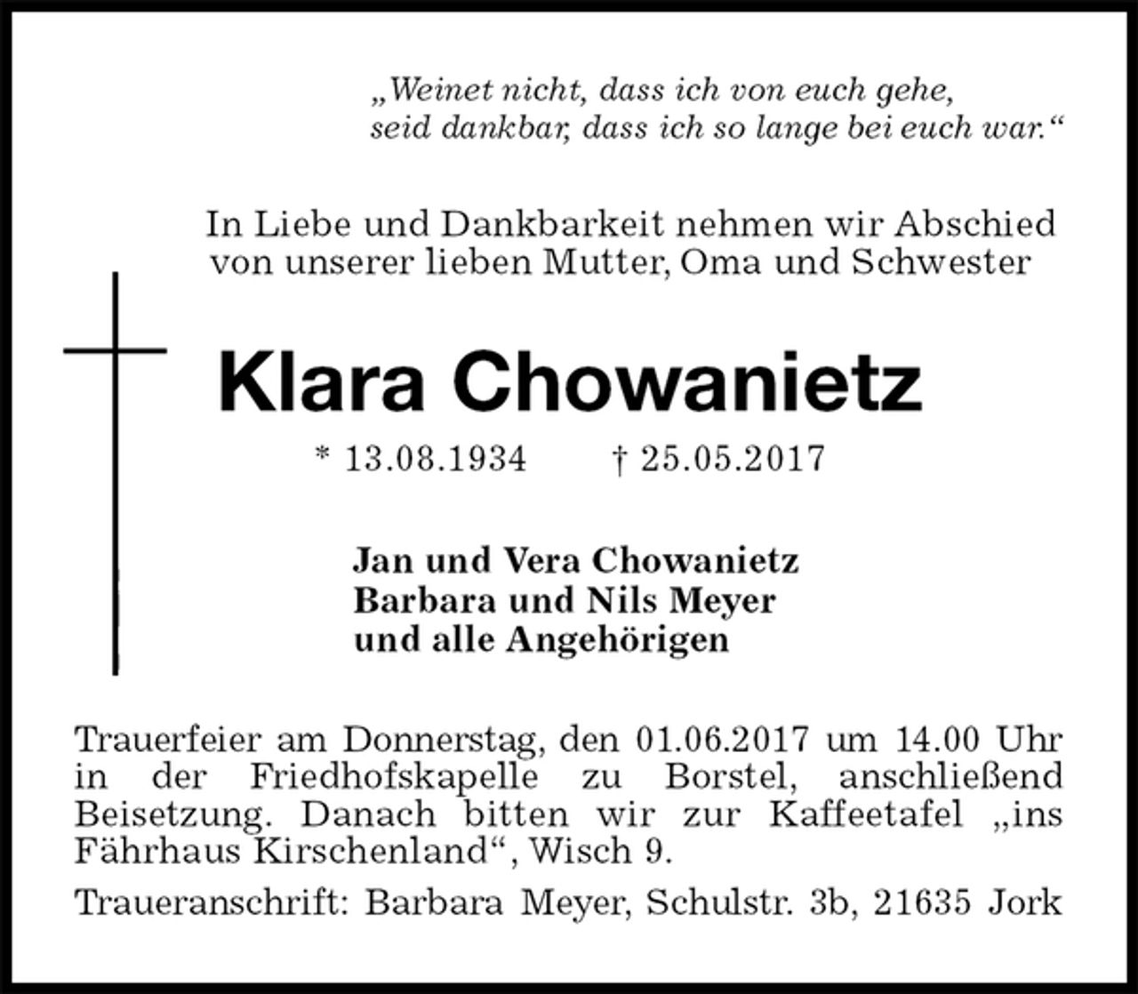 <p>„Weinet nicht, dass ich von euch gehe,<br />seid dankbar, dass ich so lange bei euch war.“<br />In Liebe und Dankbarkeit nehmen wir Abschied<br />von unserer lieben Mutter, Oma und Schwester<br />Klara Chowanietz<br />* 13.08.1934 † 25.05.2017<br />Jan und Vera Chowanietz<br />Barbara und Nils Meyer<br />und alle Angehörigen<br />Trauerfeier am Donnerstag, den 01.06.2017 um 14.00 Uhr in der Friedhofskapelle zu Borstel, anschließend<br />Beisetzung. Danach bitten wir zur Kaffeetafel „ins Fährhaus Kirschenland“, Wisch 9.<br />Traueranschrift: Barbara Meyer, Schulstr. 3b, 21635 Jork</p>