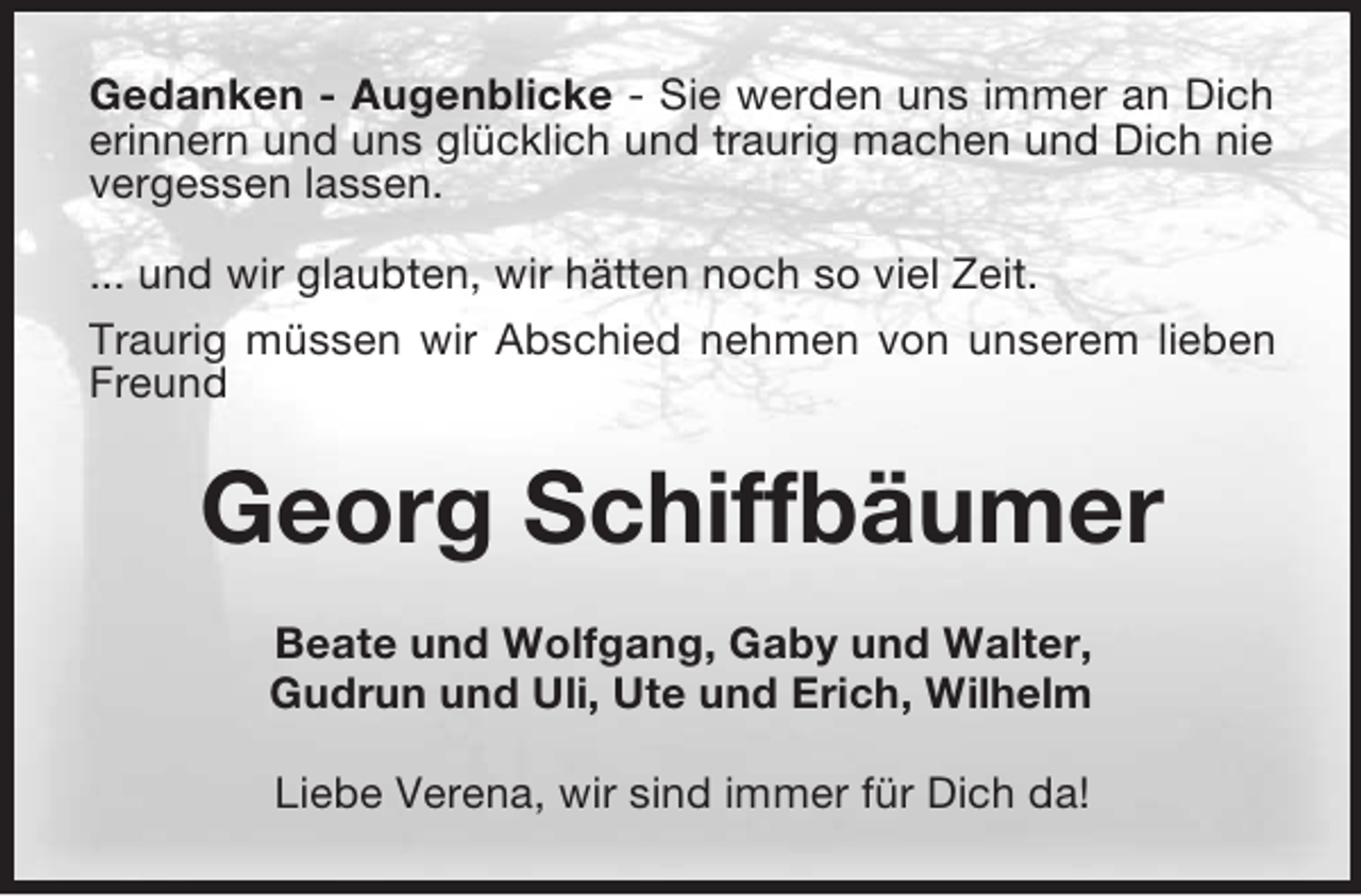 <p>Gedanken - Augenblicke - Sie werden uns immer an Dich<br />erinnern und uns glücklich und traurig machen und Dich nie<br />vergessen lassen.<br />... und wir glaubten, wir hätten noch so viel Zeit.<br />Traurig müssen wir Abschied nehmen von unserem lieben<br />Freund</p><p>Georg Schiffbäumer<br />Beate und Wolfgang, Gaby und Walter,<br />Gudrun und Uli, Ute und Erich, Wilhelm<br />Liebe Verena, wir sind immer für Dich da!</p>