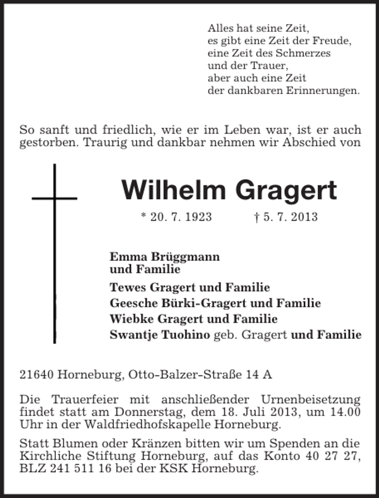 <p>Alles hat seine Zeit,<br />es gibt eine Zeit der Freude,<br />eine Zeit des Schmerzes<br />und der Trauer,<br />aber auch eine Zeit<br />der dankbaren Erinnerungen.<br />So sanft und friedlich, wie er im Leben war, ist er auch gestorben. Traurig und dankbar nehmen wir Abschied von<br />Wilhelm Gragert<br />* 20. 7. 1923 † 5. 7. 2013<br />Emma Brüggmann<br />und Familie<br />Tewes Gragert und Familie<br />Geesche Bürki-Gragert und Familie<br />Wiebke Gragert und Familie<br />Swantje Tuohino geb. Gragert und Familie<br />21640 Horneburg, Otto-Balzer-Straße 14 A</p>
<p>Die Trauerfeier mit anschließender Urnenbeisetzung<br />findet statt am Donnerstag, dem 18. Juli 2013, um 14.00 Uhr in der Waldfriedhofskapelle Horneburg.<br />Statt Blumen oder Kränzen bitten wir um Spenden an die Kirchliche Stiftung Horneburg, auf das Konto 40 27 27, BLZ 241 511 16 bei der KSK Horneburg.</p>