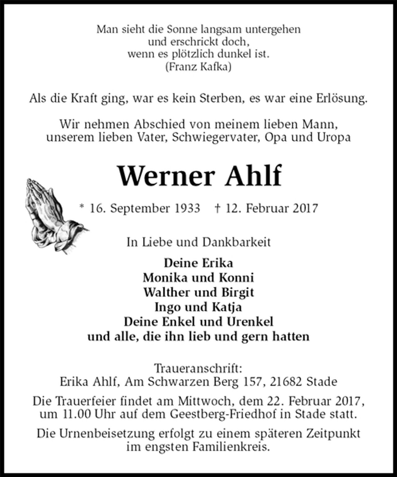 <p>Man sieht die Sonne langsam untergehen<br />und erschrickt doch,<br />wenn es plötzlich dunkel ist.<br />(Franz Kafka)<br />Als die Kraft ging, war es kein Sterben, es war eine Erlösung.</p><p>Wir nehmen Abschied von meinem lieben Mann,<br />unserem lieben Vater, Schwiegervater, Opa und Uropa<br />Werner Ahlf<br />* 16. September 1933 † 12. Februar 2017<br />In Liebe und Dankbarkeit<br />Deine Erika<br />Monika und Konni<br />Walther und Birgit<br />Ingo und Katja<br />Deine Enkel und Urenkel<br />und alle, die ihn lieb und gern hatten<br />Traueranschrift:<br />Erika Ahlf, Am Schwarzen Berg 157, 21682 Stade<br />Die Trauerfeier findet am Mittwoch, dem 22. Februar 2017, um 11.00 Uhr auf dem Geestberg-Friedhof in Stade statt.<br />Die Urnenbeisetzung erfolgt zu einem späteren Zeitpunkt<br />im engsten Familienkreis.</p>
