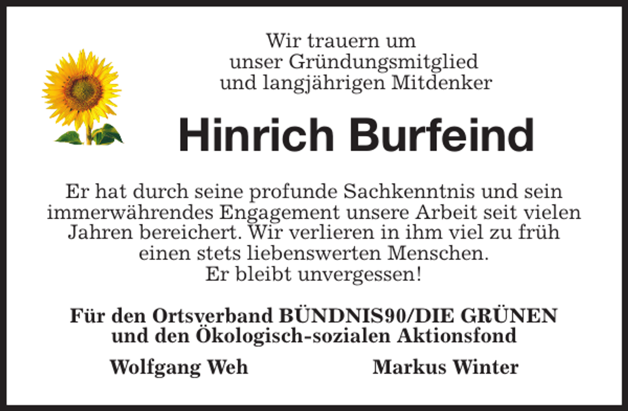 <p>Wir trauern um<br />unser Gründungsmitglied<br />und langjährigen Mitdenker<br />Hinrich Burfeind<br />Er hat durch seine profunde Sachkenntnis und sein<br />immerwährendes Engagement unsere Arbeit seit vielen Jahren bereichert. Wir verlieren in ihm viel zu früh<br />einen stets liebenswerten Menschen.<br />Er bleibt unvergessen!<br />Für den Ortsverband BÜNDNIS90/DIE GRÜNEN<br />und den Ökologisch-sozialen Aktionsfond<br />Wolfgang Weh Markus Winter</p>