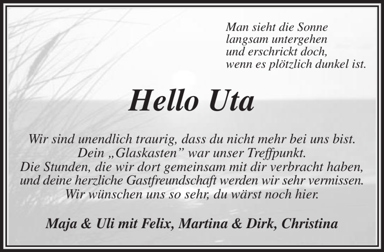 <p>Man sieht die Sonne<br />langsam untergehen<br />und erschrickt doch,<br />wenn es plötzlich dunkel ist.<br />Hello Uta<br />Wir sind unendlich traurig, dass du nicht mehr bei uns bist. Dein „Glaskasten” war unser Treffpunkt.<br />Die Stunden, die wir dort gemeinsam mit dir verbracht haben, und deine herzliche Gastfreundschaft werden wir sehr vermissen.<br />Wir wünschen uns so sehr, du wärst noch hier.<br />Maja &amp; Uli mit Felix, Martina &amp; Dirk, Christina</p>