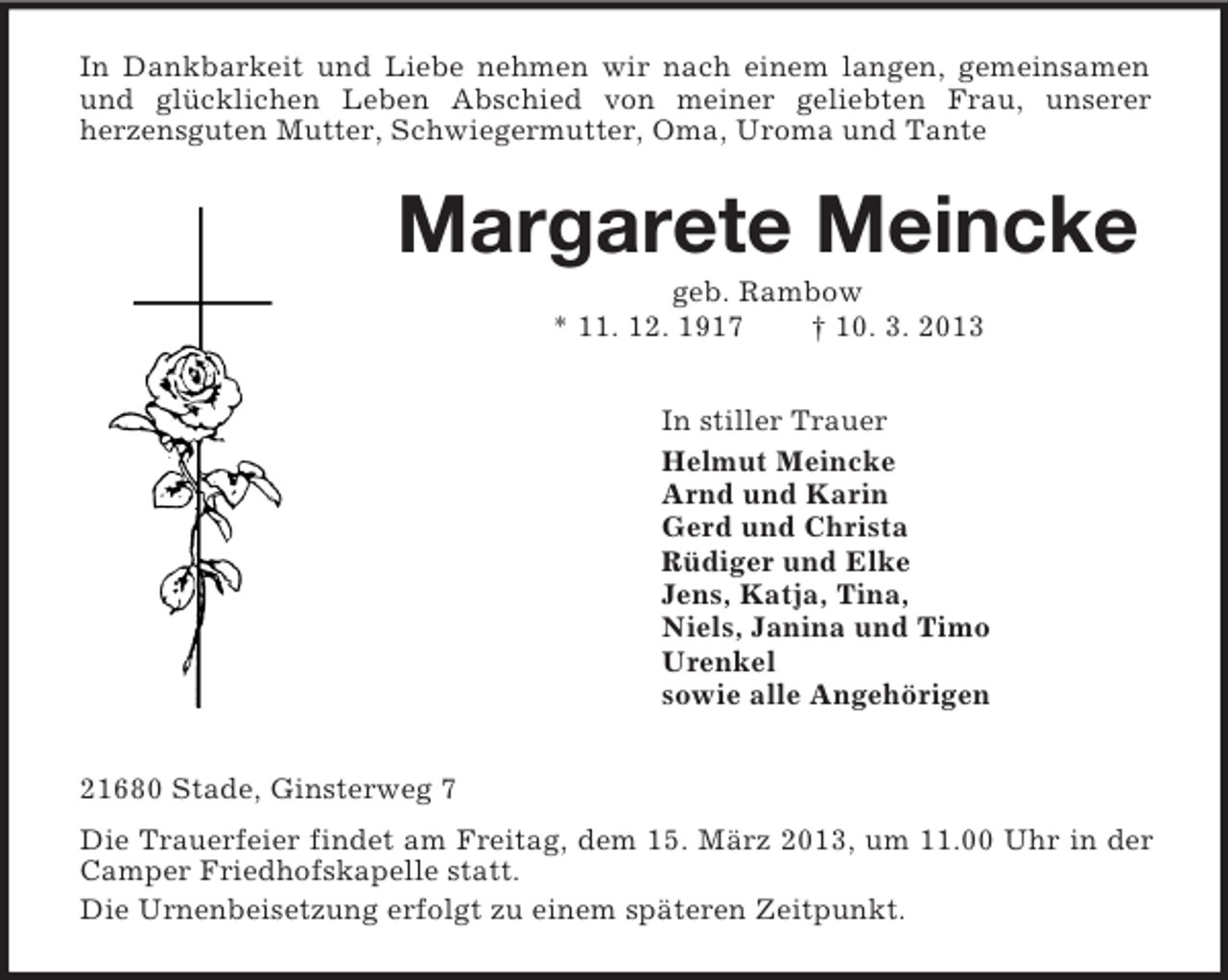 <p>In Dankbarkeit und Liebe nehmen wir nach einem langen, gemeinsamen und glücklichen Leben Abschied von meiner geliebten Frau, unserer<br />herzensguten Mutter, Schwiegermutter, Oma, Uroma und Tante<br />Margarete Meincke<br />geb. Rambow<br />* 11. 12. 1917 † 10. 3. 2013<br />In stiller Trauer<br />Helmut Meincke<br />Arnd und Karin<br />Gerd und Christa<br />Rüdiger und Elke<br />Jens, Katja, Tina,<br />Niels, Janina und Timo<br />Urenkel<br />sowie alle Angehörigen<br />21680 Stade, Ginsterweg 7<br />Die Trauerfeier findet am Freitag, dem 15. März 2013, um 11.00 Uhr in der Camper Friedhofskapelle statt.<br />Die Urnenbeisetzung erfolgt zu einem späteren Zeitpunkt.</p>