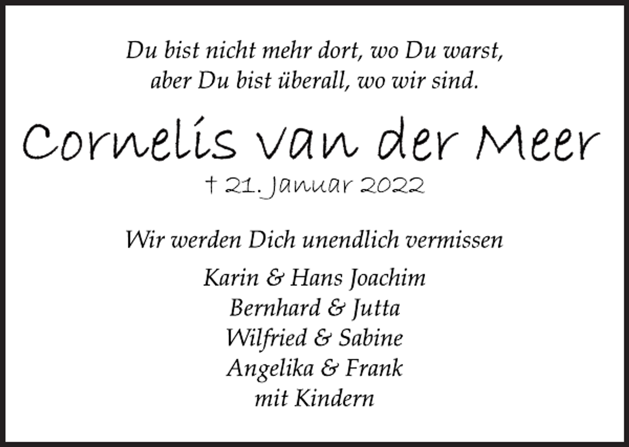 <p>Du bist nicht mehr dort, wo Du warst,<br />aber Du bist überall, wo wir sind.<br />Cornelis van der Meer<br />† 21. Januar 2022<br />Wir werden Dich unendlich vermissen<br />Karin &amp; Hans Joachim<br />Bernhard &amp; Jutta<br />Wilfried &amp; Sabine<br />Angelika &amp; Frank<br />mit Kindern</p>