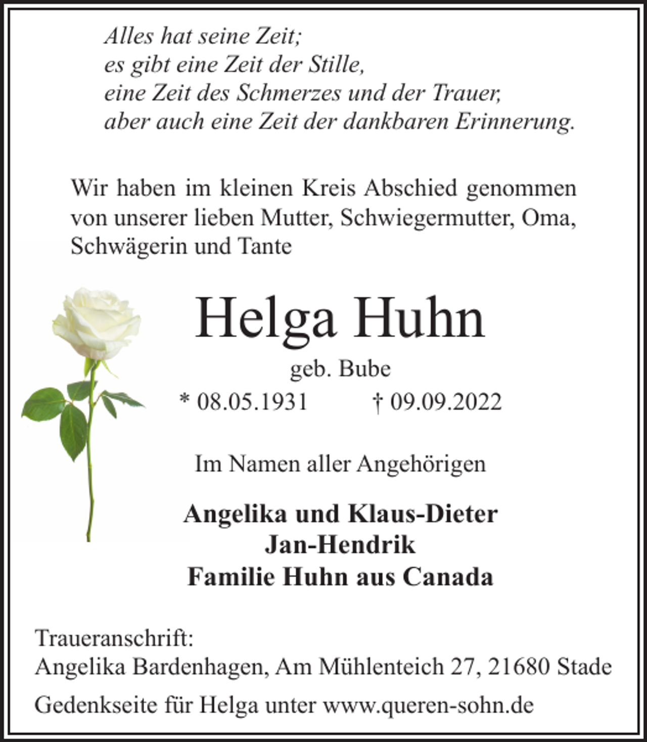 <p>Alles hat seine Zeit;<br />es gibt eine Zeit der Stille,<br />eine Zeit des Schmerzes und der Trauer,<br />aber auch eine Zeit der dankbaren Erinnerung.<br />Wir haben im kleinen Kreis Abschied genommen<br />von unserer lieben Mutter, Schwiegermutter, Oma,<br />Schwägerin und Tante<br />Helga Huhn<br />geb. Bube<br />* 08.05.1931 † 09.09.2022<br />Im Namen aller Angehörigen<br />Angelika und Klaus-Dieter<br />Jan-Hendrik<br />Familie Huhn aus Canada<br />Traueranschrift:<br />Angelika Bardenhagen, Am Mühlenteich 27, 21680 Stade<br />Gedenkseite für Helga unter www.queren-sohn.de</p>
