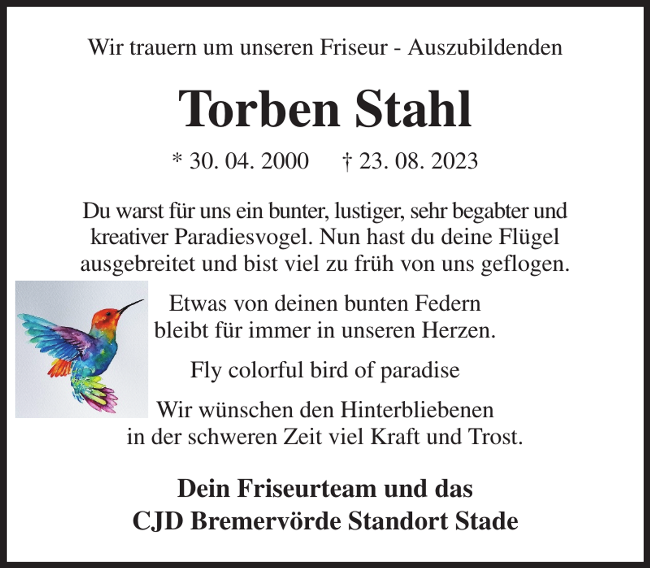 <p>Wir trauern um unseren Friseur - Auszubildenden<br />Torben Stahl<br />* 30. 04. 2000 † 23. 08. 2023<br />Du warst für uns ein bunter, lustiger, sehr begabter und<br />kreativer Paradiesvogel. Nun hast du deine Flügel<br />ausgebreitet und bist viel zu früh von uns geflogen.<br />Etwas von deinen bunten Federn<br />bleibt für immer in unseren Herzen.<br />Fly colorful bird of paradise<br />Wir wünschen den Hinterbliebenen<br />in der schweren Zeit viel Kraft und Trost.<br />Dein Friseurteam und das<br />CJD Bremervörde Standort Stade</p>