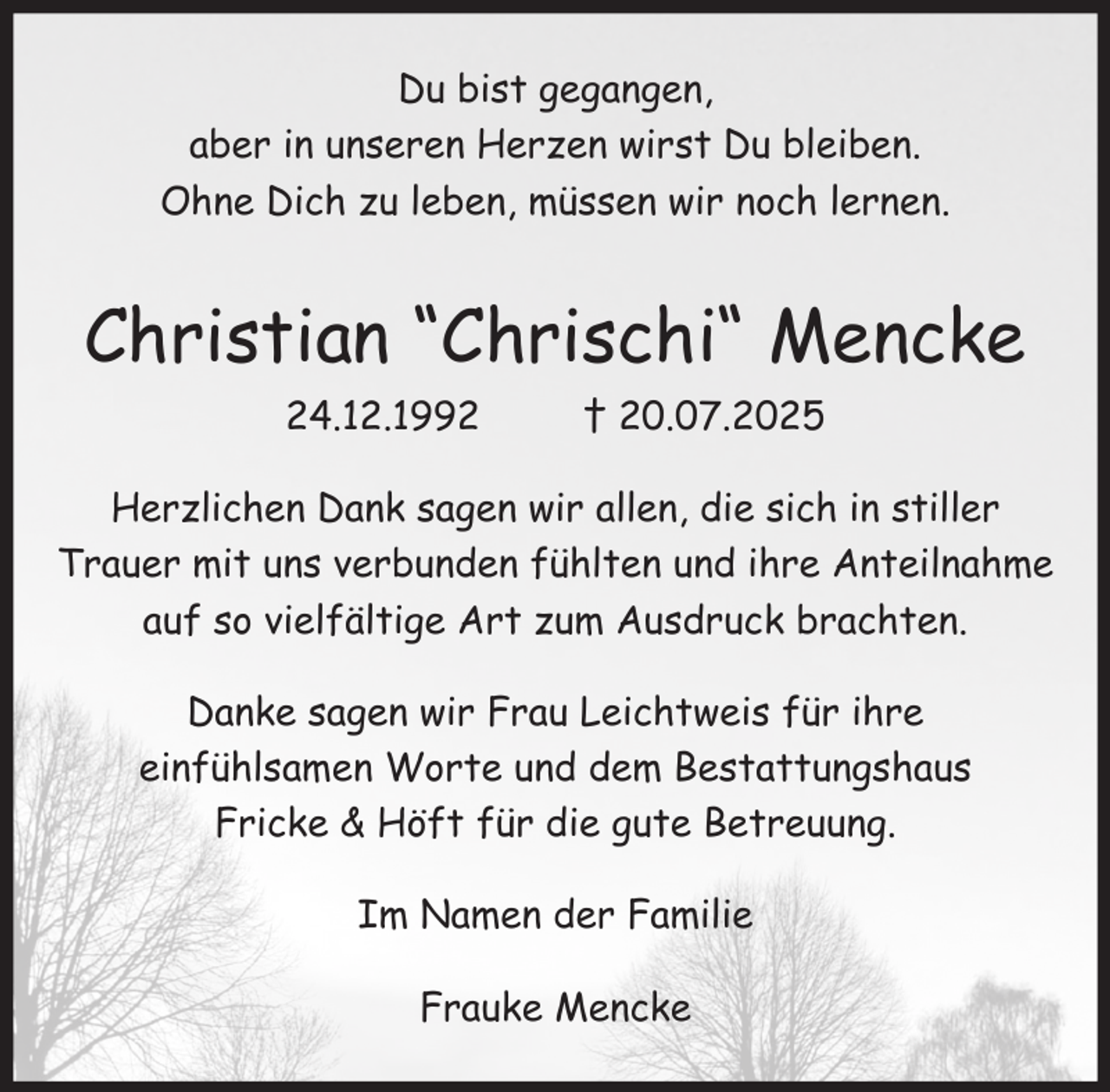 <p>Du bist gegangen,<br />aber in unseren Herzen wirst Du bleiben.<br />Ohne Dich zu leben, müssen wir noch lernen.</p><p>Christian “Chrischi“ Mencke<br />24.12.1992</p><p>† 20.07.2025</p><p>Herzlichen Dank sagen wir allen, die sich in stiller<br />Trauer mit uns verbunden fühlten und ihre Anteilnahme<br />auf so vielfältige Art zum Ausdruck brachten.<br />Danke sagen wir Frau Leichtweis für ihre<br />einfühlsamen Worte und dem Bestattungshaus<br />Fricke &amp; Höft für die gute Betreuung.<br />Im Namen der Familie<br />Frauke Mencke</p>