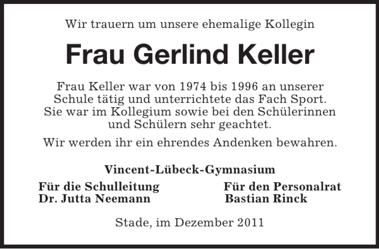 <p>Wir trauern um unsere ehemalige Kollegin<br />Frau Gerlind Keller<br />Frau Keller war von 1974 bis 1996 an unserer<br />Schule tätig und unterrichtete das Fach Sport.<br />Sie war im Kollegium sowie bei den Schülerinnen<br />und Schülern sehr geachtet.<br />Wir werden ihr ein ehrendes Andenken bewahren.<br />Vincent-Lübeck-Gymnasium<br />Für die Schulleitung Für den Personalrat<br />Dr. Jutta Neemann Bastian Rinck<br />Stade, im Dezember 2011</p>