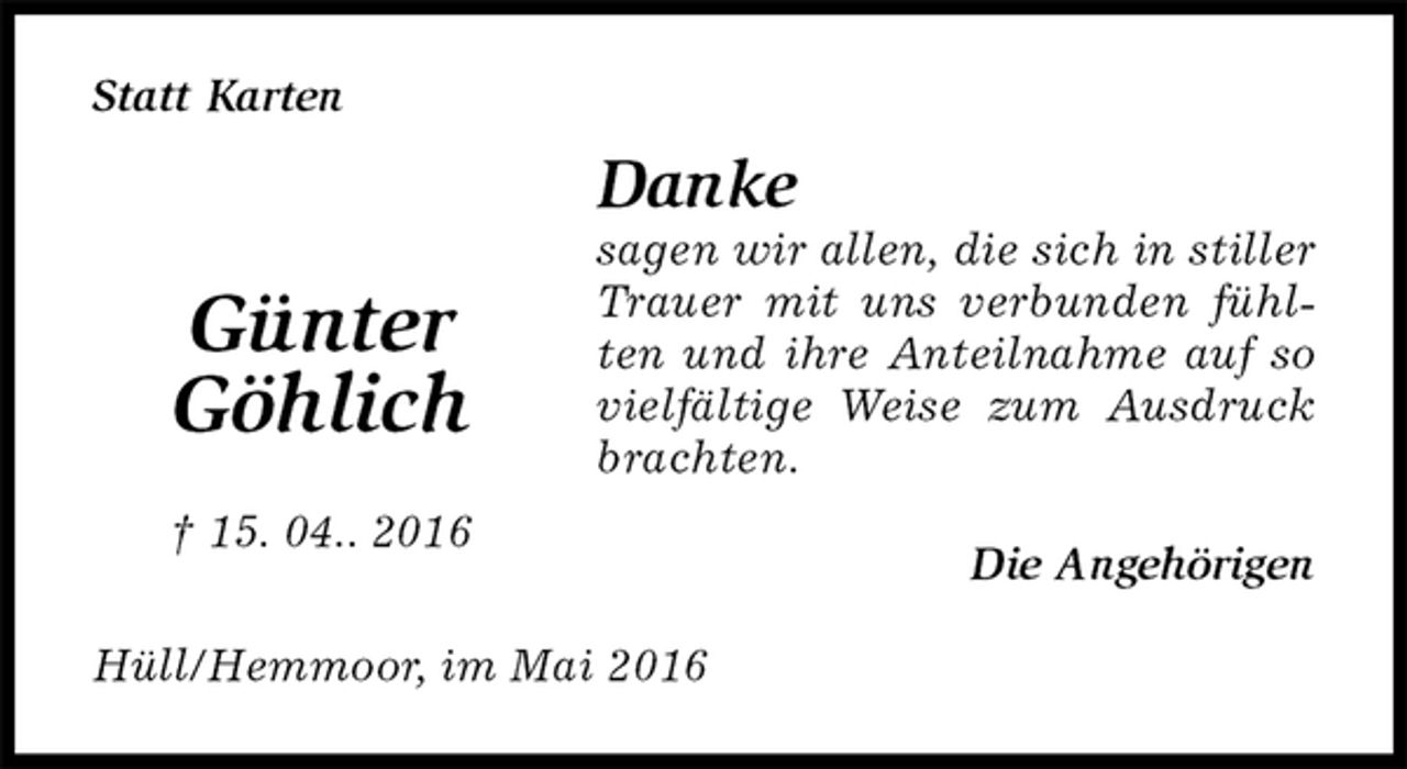 <p>Statt Karten<br />Danke<br />sagen wir allen, die sich in stiller Trauer mit uns verbunden fühlten und ihre Anteilnahme auf so vielfältige Weise zum Ausdruck brachten.<br />Die Angehörigen<br />Hüll/Hemmoor, im Mai 2016</p>
<p>Günter<br />Göhlich<br />† 15. 04.. 2016</p>