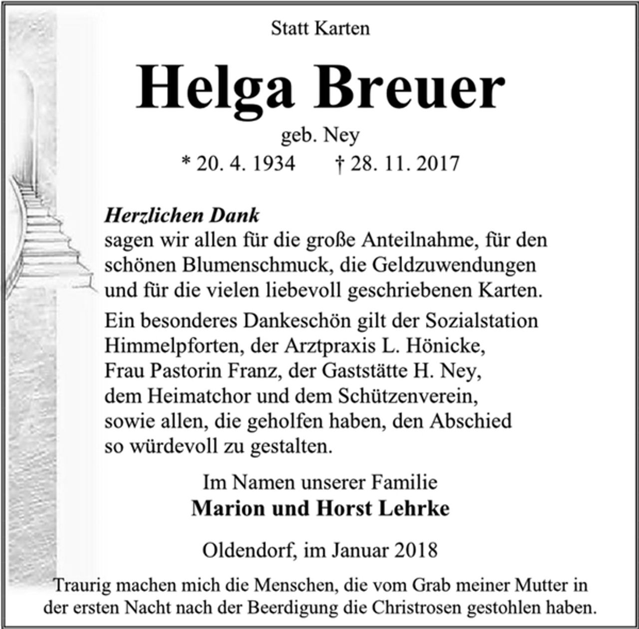 <p>Statt Karten<br />Helga Breuer<br />geb. Ney<br />* 20. 4. 1934 † 28. 11. 2017<br />Herzlichen Dank<br />sagen wir allen für die große Anteilnahme, für den<br />schönen Blumenschmuck, die Geldzuwendungen<br />und für die vielen liebevoll geschriebenen Karten.<br />Ein besonderes Dankeschön gilt der Sozialstation<br />Himmelpforten, der Arztpraxis L. Hönicke,<br />Frau Pastorin Franz, der Gaststätte H. Ney,<br />dem Heimatchor und dem Schützenverein,<br />sowie allen, die geholfen haben, den Abschied<br />so würdevoll zu gestalten.<br />Im Namen unserer Familie<br />Marion und Horst Lehrke<br />Oldendorf, im Januar 2018<br />Traurig machen mich die Menschen, die vom Grab meiner Mutter in<br />der ersten Nacht nach der Beerdigung die Christrosen gestohlen haben.</p>