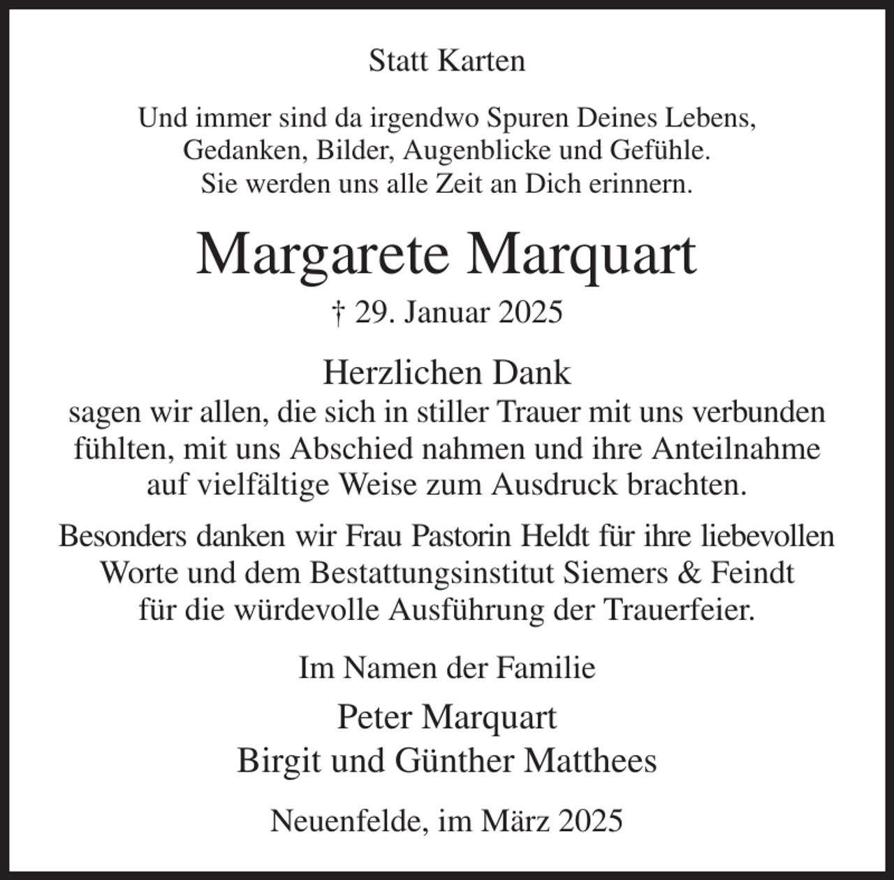 <p>Statt Karten<br />Und immer sind da irgendwo Spuren Deines Lebens,<br />Gedanken, Bilder, Augenblicke und Gefühle.<br />Sie werden uns alle Zeit an Dich erinnern.<br />Margarete Marquart<br />† 29. Januar 2025<br />Herzlichen Dank<br />sagen wir allen, die sich in stiller Trauer mit uns verbunden fühlten, mit uns Abschied nahmen und ihre Anteilnahme auf vielfältige Weise zum Ausdruck brachten.<br />Besonders danken wir Frau Pastorin Heldt für ihre liebevollen<br />Worte und dem Bestattungsinstitut Siemers &amp; Feindt<br />für die würdevolle Ausführung der Trauerfeier.<br />Im Namen der Familie<br />Peter Marquart<br />Birgit und Günther Matthees<br />Neuenfelde, im März 2025</p>