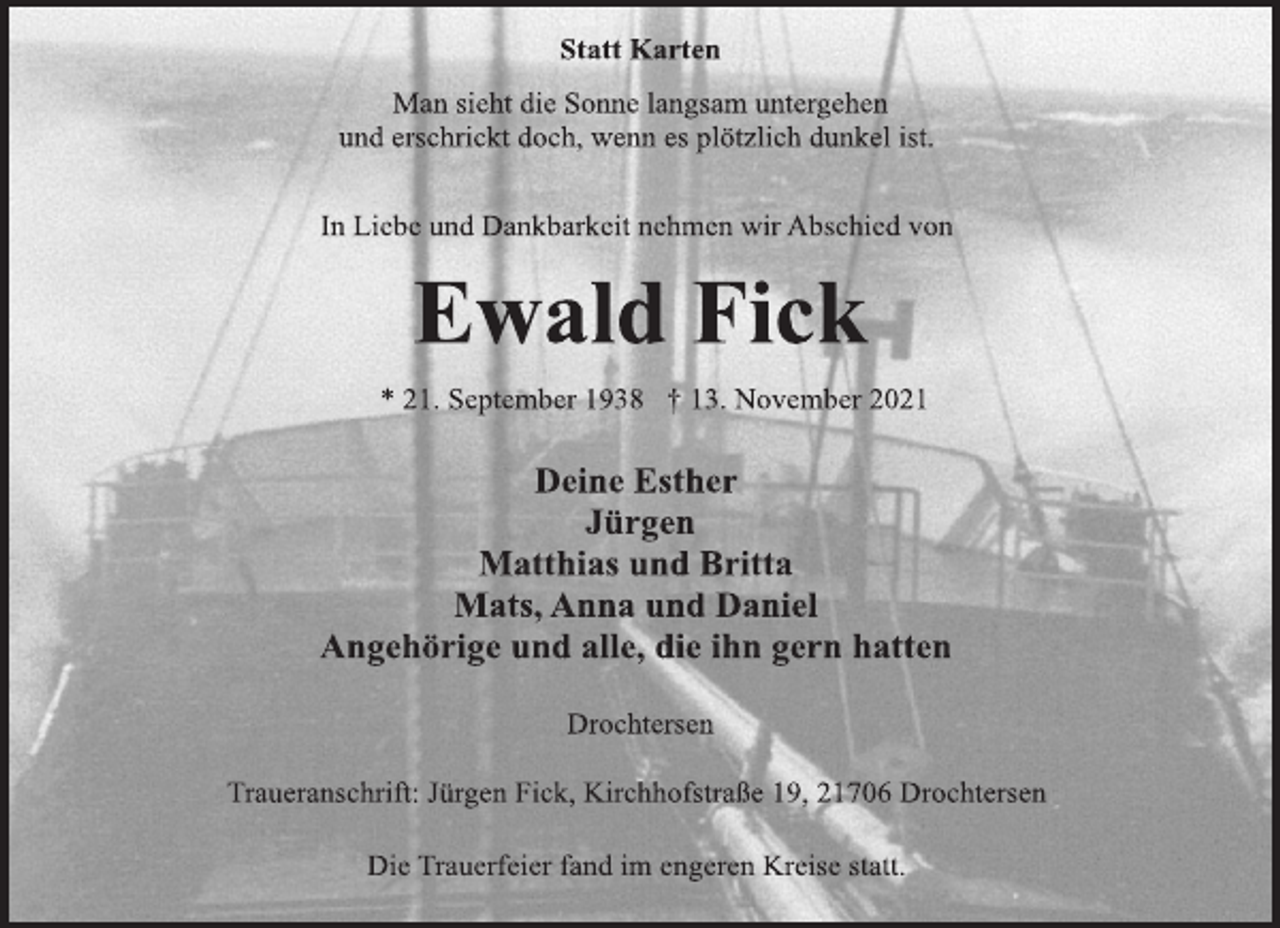 <p>Statt Karten<br />Man sieht die Sonne langsam untergehen<br />und erschrickt doch, wenn es plötzlich dunkel ist.<br />In Liebe und Dankbarkeit nehmen wir Abschied von<br />Ewald Fick<br />* 21. September 1938 † 13. November 2021<br />Deine Esther<br />Jürgen<br />Matthias und Britta<br />Mats, Anna und Daniel<br />Angehörige und alle, die ihn gern hatten<br />Drochtersen<br />Traueranschrift: Jürgen Fick, Kirchhofstraße 19, 21706 Drochtersen<br />Die Trauerfeier fand im engeren Kreise statt.</p>