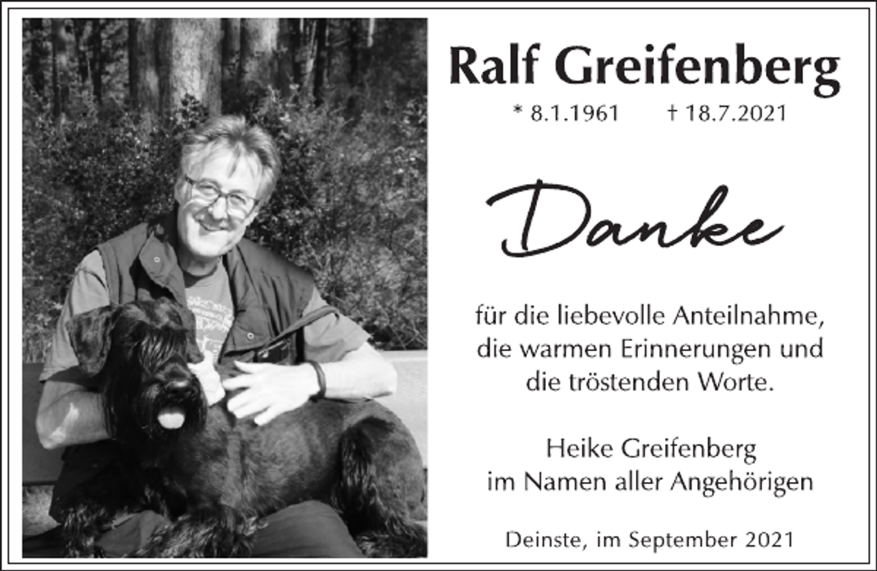 <p>Ralf Greifenberg</p>
<p>* 8.1.1961 † 18.7.2021</p>
<p>Danke</p>
<p>für die liebevolle Anteilnahme,<br />die warmen Erinnerungen und<br />die tröstenden Worte.</p>
<p>Heike Greifenberg<br />im Namen aller Angehörigen</p>
<p>Deinste, im September 2021</p>