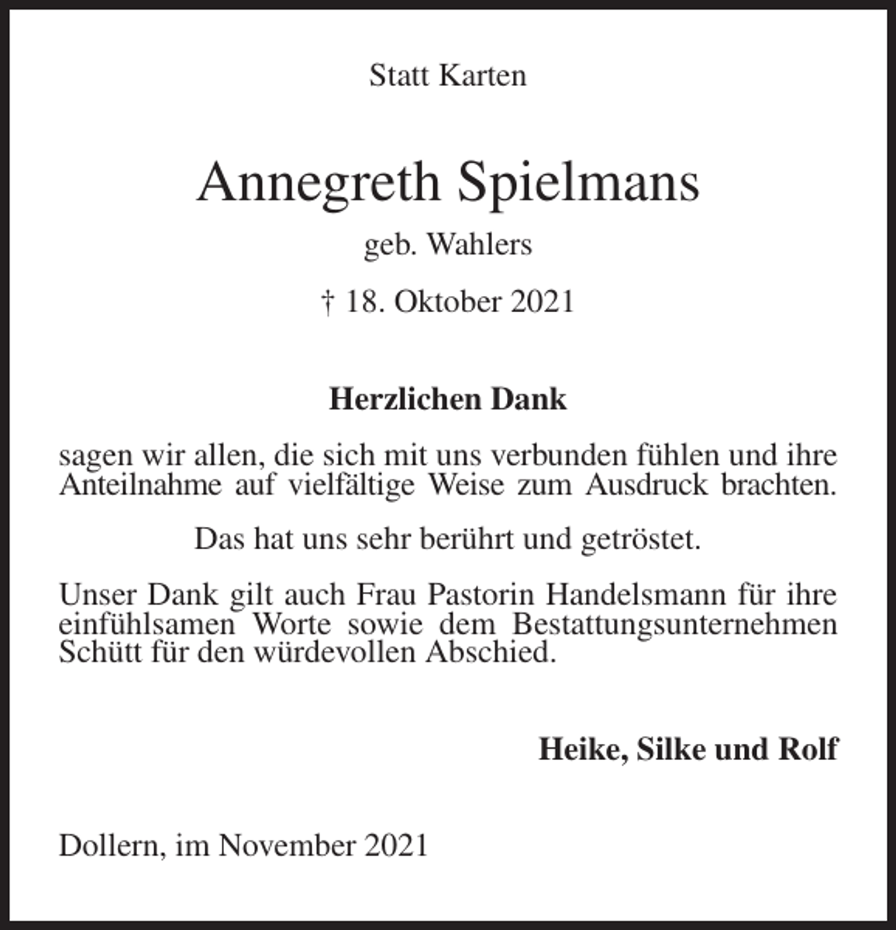 <p>Statt Karten<br />Annegreth Spielmans<br />geb. Wahlers<br />† 18. Oktober 2021<br />Herzlichen Dank<br />sagen wir allen, die sich mit uns verbunden fühlen und ihre Anteilnahme auf vielfältige Weise zum Ausdruck brachten.<br />Das hat uns sehr berührt und getröstet.<br />Unser Dank gilt auch Frau Pastorin Handelsmann für ihre einfühlsamen Worte sowie dem Bestattungsunternehmen Schütt für den würdevollen Abschied.<br />Heike, Silke und Rolf<br />Dollern, im November 2021</p>