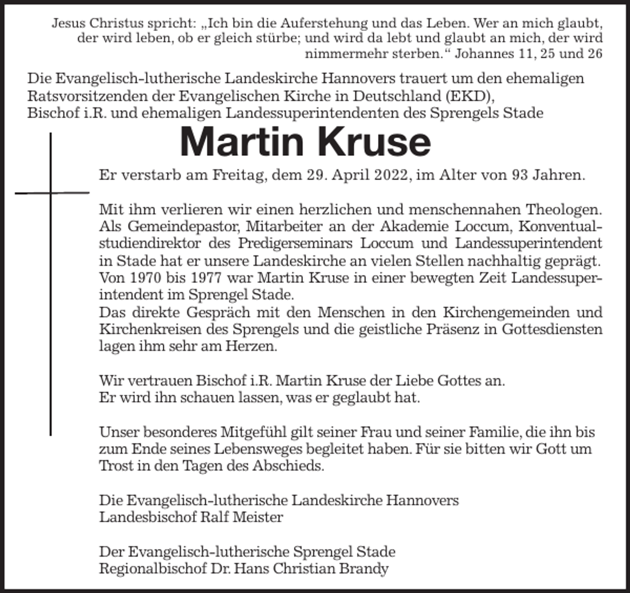 <p>Jesus Christus spricht: „Ich bin die Auferstehung und das Leben. Wer an mich glaubt,<br />der wird leben, ob er gleich stürbe; und wird da lebt und glaubt an mich, der wird<br />nimmermehr sterben.“ Johannes 11, 25 und 26<br />Die Evangelisch-lutherische Landeskirche Hannovers trauert um den ehemaligen<br />Ratsvorsitzenden der Evangelischen Kirche in Deutschland (EKD),<br />Bischof i.R. und ehemaligen Landessuperintendenten des Sprengels Stade<br />Martin Kruse<br />Er verstarb am Freitag, dem 29. April 2022, im Alter von 93 Jahren.</p>
<p>Mit ihm verlieren wir einen herzlichen und menschennahen Theologen.<br />Als Gemeindepastor, Mitarbeiter an der Akademie Loccum, Konventual-<br />studiendirektor des Predigerseminars Loccum und Landessuperintendent<br />in Stade hat er unsere Landeskirche an vielen Stellen nachhaltig geprägt.<br />Von 1970 bis 1977 war Martin Kruse in einer bewegten Zeit Landessuper-<br />intendent im Sprengel Stade.<br />Das direkte Gespräch mit den Menschen in den Kirchengemeinden und<br />Kirchenkreisen des Sprengels und die geistliche Präsenz in Gottesdiensten<br />lagen ihm sehr am Herzen.</p>
<p>Wir vertrauen Bischof i.R. Martin Kruse der Liebe Gottes an.<br />Er wird ihn schauen lassen, was er geglaubt hat.</p>
<p>Unser besonderes Mitgefühl gilt seiner Frau und seiner Familie, die ihn bis zum Ende seines Lebensweges begleitet haben. Für sie bitten wir Gott um Trost in den Tagen des Abschieds.</p>
<p>Die Evangelisch-lutherische Landeskirche Hannovers<br />Landesbischof Ralf Meister</p>
<p>Der Evangelisch-lutherische Sprengel Stade<br />Regionalbischof Dr. Hans Christian Brandy</p>