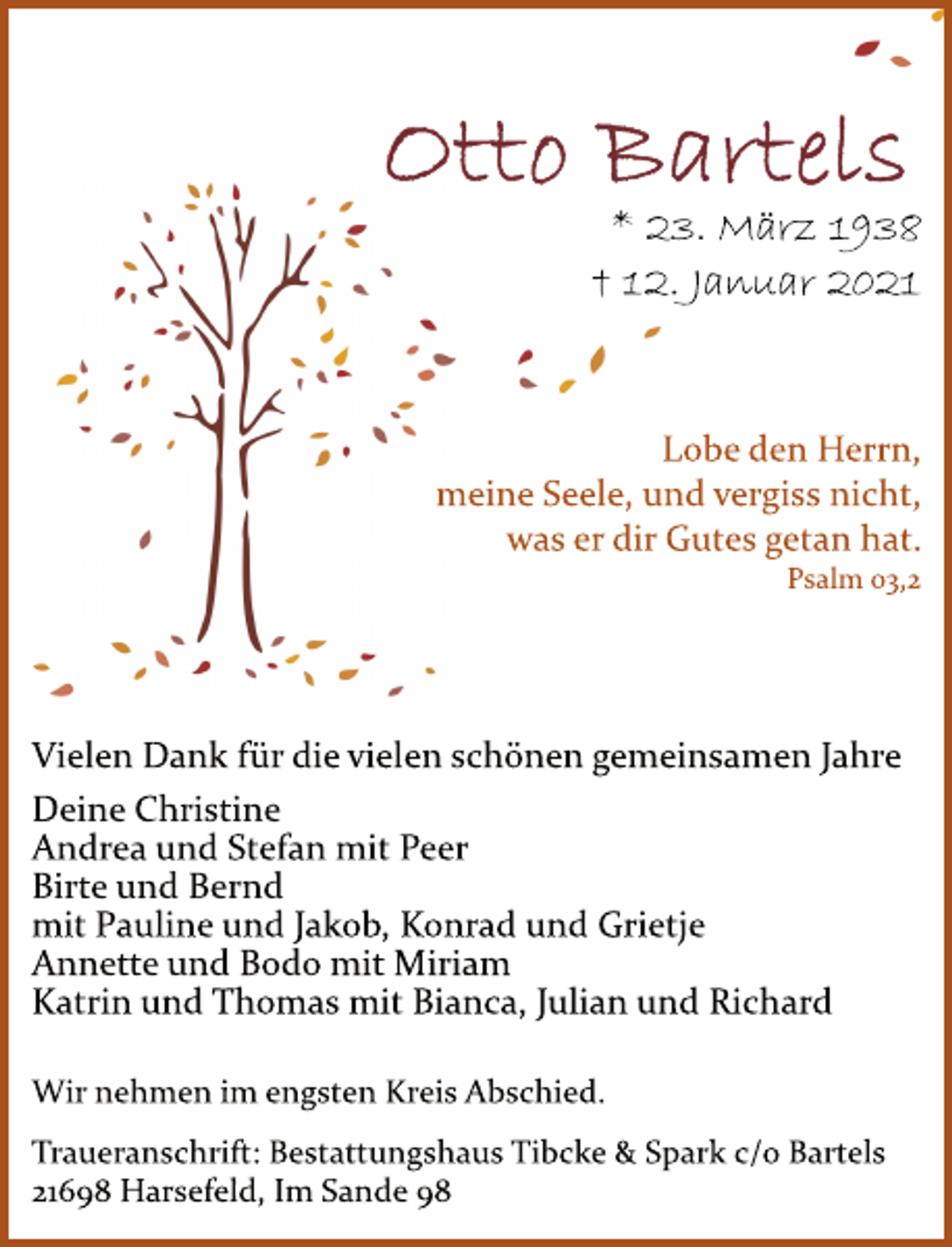 <p>Otto Bartels<br />* 23. März 1938<br />† 12. Januar 2021<br />Lobe den Herrn,<br />meine Seele, und vergiss nicht,<br />was er dir Gutes getan hat.<br />Psalm 03,2<br />Vielen Dank für die vielen schönen gemeinsamen Jahre<br />Deine Christine<br />Andrea und Stefan mit Peer<br />Birte und Bernd<br />mit Pauline und Jakob, Konrad und Grietje<br />Annette und Bodo mit Miriam<br />Katrin und Thomas mit Bianca, Julian und Richard<br />Wir nehmen im engsten Kreis Abschied.<br />Traueranschrift: Bestattungshaus Tibcke &amp; Spark c/o Bartels<br />21698 Harsefeld, Im Sande 98</p>