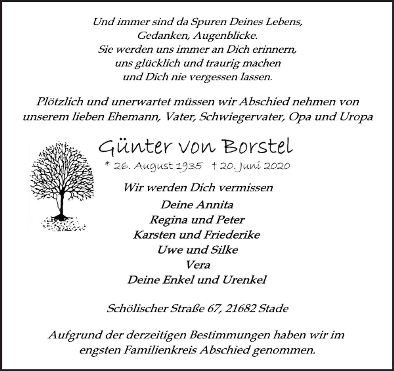 <p>Und immer sind da Spuren Deines Lebens,<br />Gedanken, Augenblicke.<br />Sie werden uns immer an Dich erinnern,<br />uns glücklich und traurig machen<br />und Dich nie vergessen lassen.<br />Plötzlich und unerwartet müssen wir Abschied nehmen von<br />unserem lieben Ehemann, Vater, Schwiegervater, Opa und Uropa<br />Günter von Borstel<br />* 26. August 1935 † 20. Juni 2020<br />Wir werden Dich vermissen<br />Deine Annita<br />Regina und Peter<br />Karsten und Friederike<br />Uwe und Silke<br />Vera<br />Deine Enkel und Urenkel<br />Schölischer Straße 67, 21682 Stade<br />Aufgrund der derzeitigen Bestimmungen haben wir im<br />engsten Familienkreis Abschied genommen.</p>