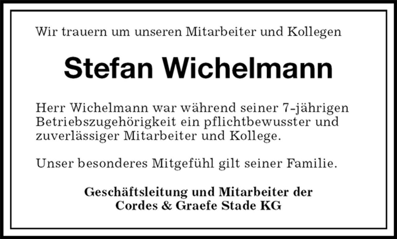 <p>Wir trauern um unseren Mitarbeiter und Kollegen<br />Stefan Wichelmann</p>
<p>Herr Wichelmann war während seiner 7-jährigen<br />Betriebszugehörigkeit ein pflichtbewusster und<br />zuverlässiger Mitarbeiter und Kollege.</p>
<p>Unser besonderes Mitgefühl gilt seiner Familie.<br />Geschäftsleitung und Mitarbeiter der<br />Cordes &amp; Graefe Stade KG</p>