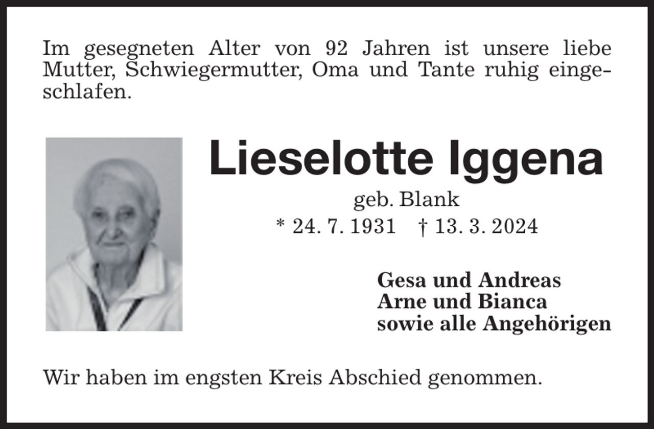 <p>Im gesegneten Alter von 92 Jahren ist unsere liebe<br />Mutter, Schwiegermutter, Oma und Tante ruhig eingeschlafen.<br />Lieselotte Iggena<br />geb. Blank<br />* 24. 7. 1931 † 13. 3. 2024<br />Gesa und Andreas<br />Arne und Bianca<br />sowie alle Angehörigen<br />Wir haben im engsten Kreis Abschied genommen.</p>