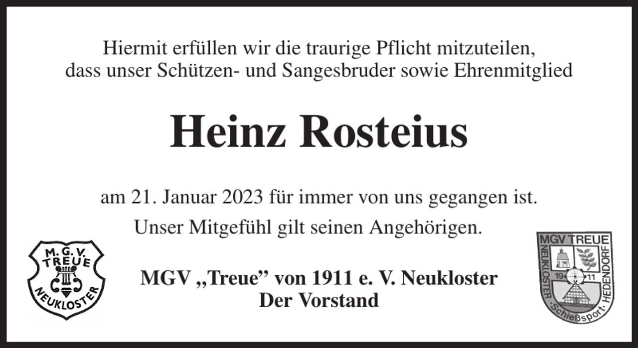 <p>Hiermit erfüllen wir die traurige Pflicht mitzuteilen,<br />dass unser Schützen- und Sangesbruder sowie Ehrenmitglied<br />Heinz Rosteius<br />am 21. Januar 2023 für immer von uns gegangen ist.<br />Unser Mitgefühl gilt seinen Angehörigen.<br />MGV „Treue” von 1911 e. V. Neukloster<br />Der Vorstand</p>