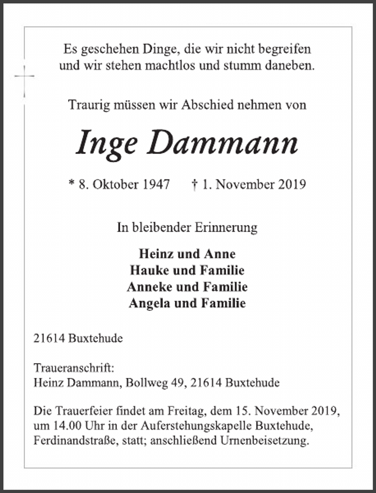 <p>Es geschehen Dinge, die wir nicht begreifen<br />und wir stehen machtlos und stumm daneben.<br />Traurig müssen wir Abschied nehmen von<br />Inge Dammann<br />* 8. Oktober 1947 † 1. November 2019<br />In bleibender Erinnerung<br />Heinz und Anne<br />Hauke und Familie<br />Anneke und Familie<br />Angela und Familie<br />21614 Buxtehude<br />Traueranschrift:<br />Heinz Dammann, Bollweg 49, 21614 Buxtehude<br />Die Trauerfeier findet am Freitag, dem 15. November 2019,<br />um 14.00 Uhr in der Auferstehungskapelle Buxtehude,<br />Ferdinandstraße, statt; anschließend Urnenbeisetzung.</p>